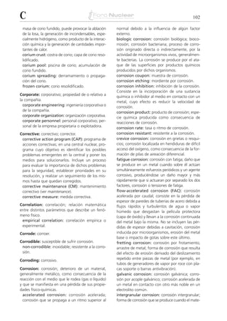 C                                                                                                   102

 masa de corio fundido, puede provocar la ablación    normal debido a la influencia de algún factor
 de la losa, la generación de incondensables, espe-   externo.
 cialmente hidrógeno, como producto de la interac-    biologic corrosion: corrosión biológica; bioco-
 ción química y la generación de cantidades impor-    rrosión; corrosión bacteriana; proceso de corro-
 tantes de calor.                                     sión originado directa o indirectamente, por la
 corium crust: costra de corio; capa de corio reso-   actividad de microorganismos vivos, generalmen-
 lidificado.                                          te bacterias. La corrosión se produce por el ata-
 corium pool: piscina de corio; acumulación de        que de las superficies por productos químicos
 corio fundido.                                       producidos por dichos organismos.
 corium spreading: derramamiento o propaga-           corrosion coupon: muestra de corrosión.
 ción del corio.                                      corrosion etching: mordiente por corrosión.
 frozen corium: corio resolidificado.                 corrosion inhibition: inhibición de la corrosión.
                                                      Consiste en la incorporación de una sustancia
Corporate: corporativo; propiedad de o relativo a
                                                      química o inhibidor al medio en contacto con un
la compañía.                                          metal, cuyo efecto es reducir la velocidad de
  corporate engineering: ingeniería corporativa o     corrosión.
  de la compañía.                                     corrosion product: producto de corrosión; espe-
  corporate organization: organización corporativa.   cie química producida como consecuencia de
  corporate personnel: personal corporativo; per-     reacciones de corrosión.
  sonal de la empresa propietaria o explotadora.      corrosion rate: tasa o ritmo de corrosión.
Corrective: correctivo; corrector.                    corrosion resistant: resistente a la corrosión.
 corrective action program (CAP): programa de         crevice corrosion: corrosión en grietas o resqui-
 acciones correctivas; en una central nuclear, pro-   cios; corrosión localizada en hendiduras de difícil
 grama cuyo objetivo es identificar los posibles      acceso del oxígeno, como consecuencia de la for-
 problemas emergentes en la central y poner los       mación de pilas de aireación diferencial.
 medios para solucionarlos. Incluye un proceso        fatigue corrosion: corrosión con fatiga; daño que
 para evaluar la importancia de dichos problemas      se produce en un metal cuando sobre él actúan
 para la seguridad, establecer prioridades en su      simultáneamente esfuerzos periódicos y un agente
 resolución, y realizar un seguimiento de los mis-    corrosivo, produciéndose un daño mayor y más
 mos hasta que quedan corregidos.                     rápidamente que si actuaran por separado los dos
 corrective maintenance (CM): mantenimiento           factores, corrosión o tensiones de fatiga.
 correctivo (ver maintenance).                        flow-accelerated corrosion (FAC): corrosión
 corrective measure: medida correctiva.               acelerada por caudal; consiste en la pérdida de
                                                      espesor de paredes de tuberías de acero debida a
Correlation: correlación; relación matemática         flujos rápidos y turbulentos de agua o vapor
entre distintos parámetros que describe un fenó-      húmedo que desgastan la película protectora
meno físico.                                          (capa de óxido) y llevan a la corrosión continuada
 empirical correlation: correlación empírica o        del metal bajo la misma. No se incluyen las pér-
 experimental.                                        didas de espesor debidas a cavitación, corrosión
Corrode: corroer.                                     inducida por microorganismos, erosión del metal
                                                      base o impacto de gotas sobre este último.
Corrodible: susceptible de sufrir corrosión.          fretting corrosion: corrosión por frotamiento;
 non-corrodible: inoxidable; resistente a la corro-   arrastre de metal; forma de corrosión que resulta
 sión.                                                del efecto de erosión derivado del deslizamiento
Corroding: corrosivo.                                 repetido entre piezas de metal (por ejemplo, en
                                                      tubos de generadores de vapor por roce con pla-
Corrosion: corrosión; deterioro de un material,       cas soporte o barras antivibración).
generalmente metálico, como consecuencia de la        galvanic corrosion: corrosión galvánica; corro-
reacción con el medio que le rodea (gas o líquido)    sión por acople galvánico; corrosión acelerada de
y que se manifiesta en una pérdida de sus propie-     un metal en contacto con otro más noble en un
dades físico-químicas.                                electrolito común.
  accelerated corrosion: corrosión acelerada;         intergranular corrosion: corrosión intergranular;
  corrosión que se propaga a un ritmo superior al     forma de corrosión que se produce cuando el mate-
 