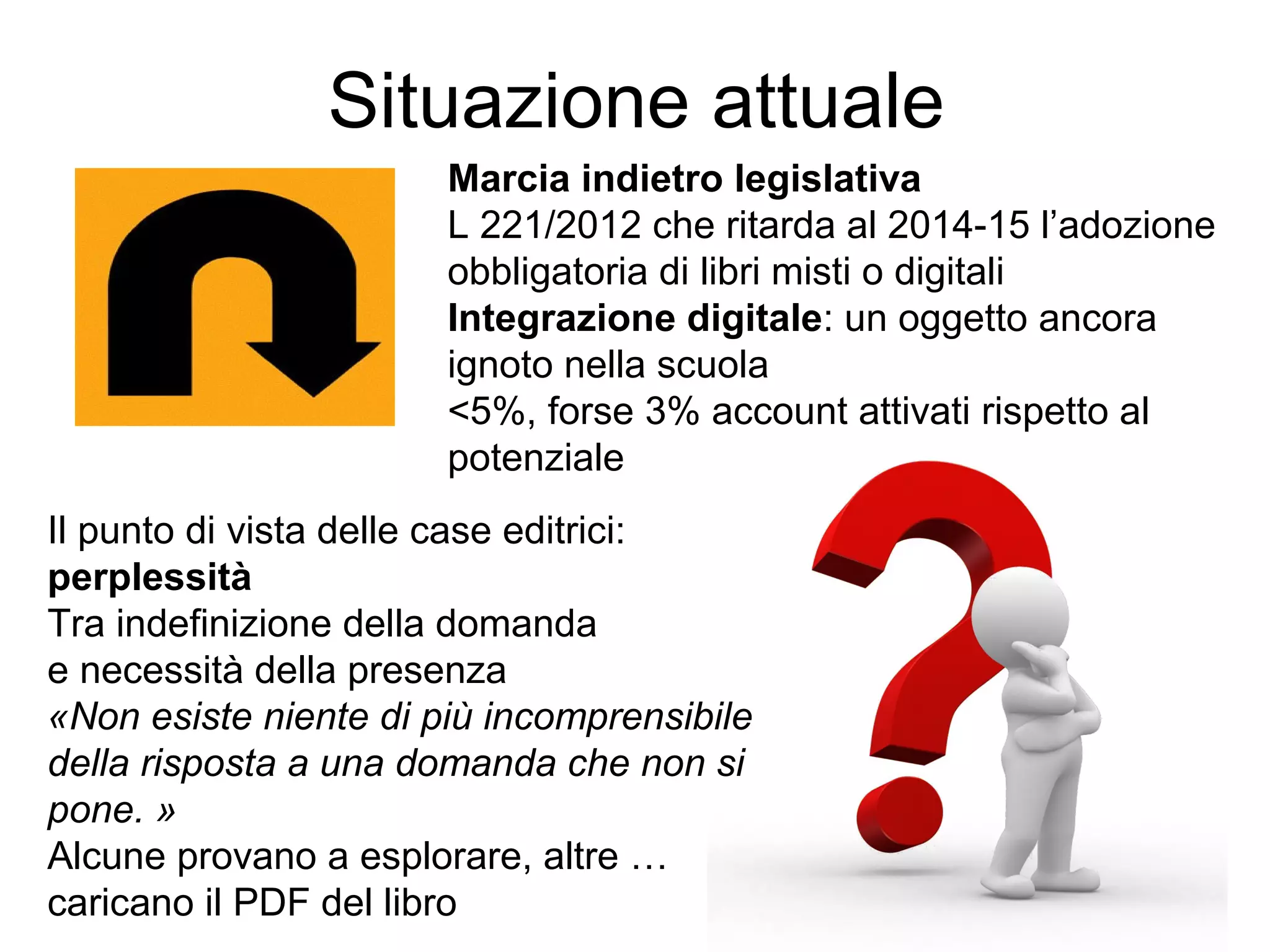 Situazione attuale
Marcia indietro legislativa
L 221/2012 che ritarda al 2014-15 l’adozione
obbligatoria di libri misti o digitali
Integrazione digitale: un oggetto ancora
ignoto nella scuola
<5%, forse 3% account attivati rispetto al
potenziale
Il punto di vista delle case editrici:
perplessità
Tra indefinizione della domanda
e necessità della presenza
«Non esiste niente di più incomprensibile
della risposta a una domanda che non si
pone. »
Alcune provano a esplorare, altre …
caricano il PDF del libro

 
