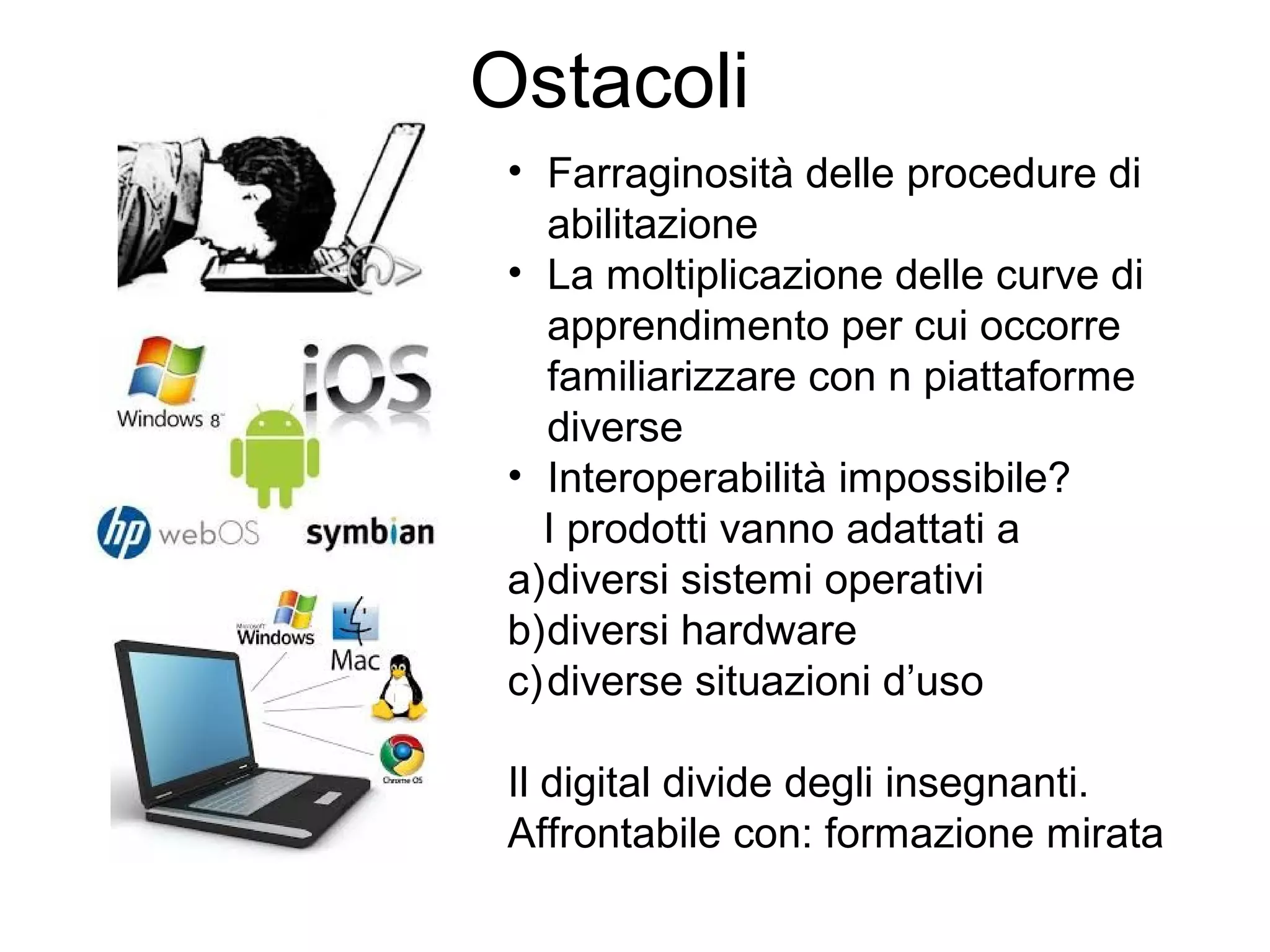 Ostacoli
• Farraginosità delle procedure di
abilitazione
• La moltiplicazione delle curve di
apprendimento per cui occorre
familiarizzare con n piattaforme
diverse
• Interoperabilità impossibile?
I prodotti vanno adattati a
a)diversi sistemi operativi
b)diversi hardware
c) diverse situazioni d’uso
Il digital divide degli insegnanti.
Affrontabile con: formazione mirata

 