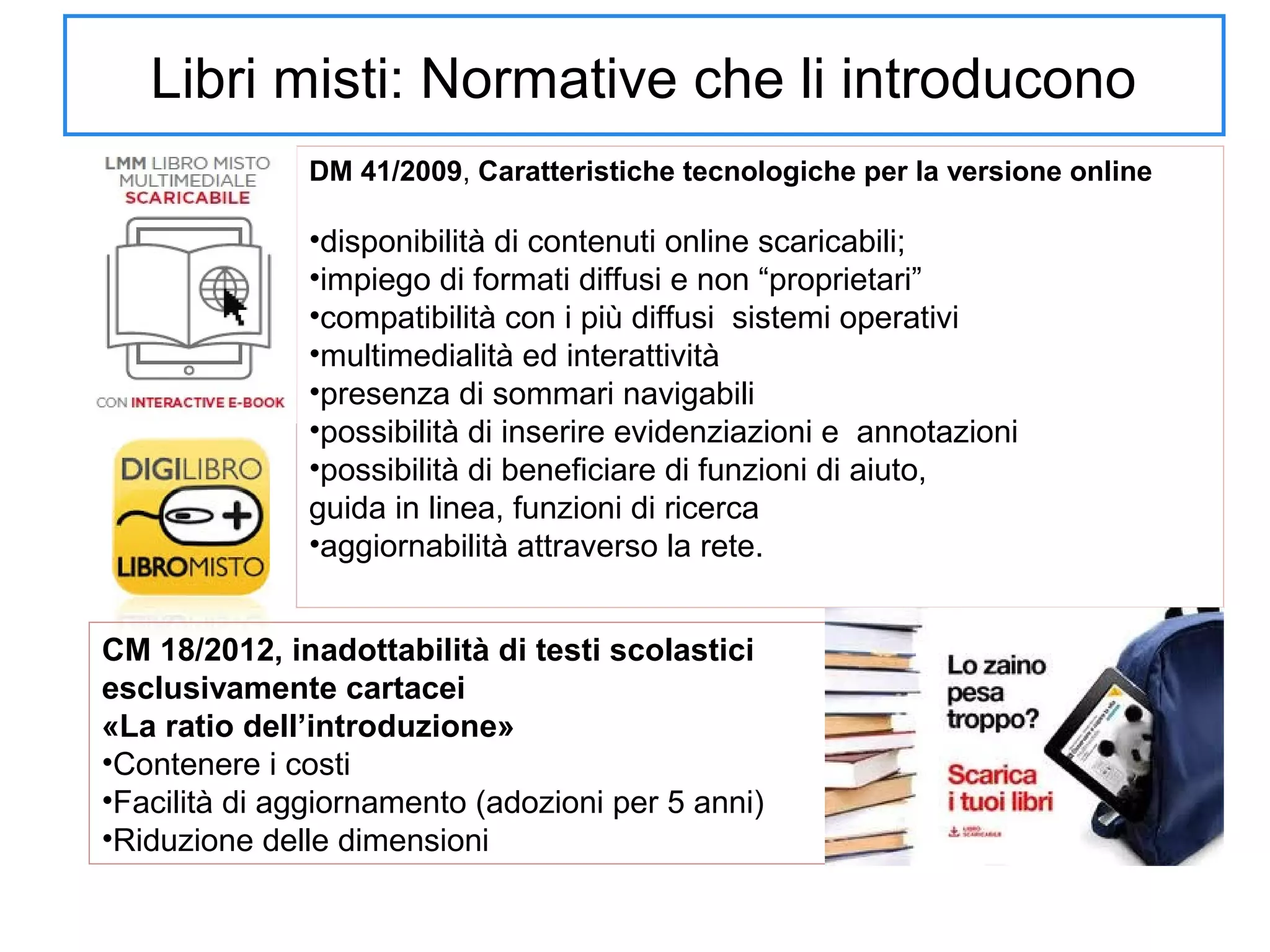 Libri misti: Normative che li introducono
DM 41/2009, Caratteristiche tecnologiche per la versione online

•disponibilità di contenuti online scaricabili;
•impiego di formati diffusi e non “proprietari”
•compatibilità con i più diffusi sistemi operativi
•multimedialità ed interattività
•presenza di sommari navigabili
•possibilità di inserire evidenziazioni e annotazioni
•possibilità di beneficiare di funzioni di aiuto,
guida in linea, funzioni di ricerca
•aggiornabilità attraverso la rete.
CM 18/2012, inadottabilità di testi scolastici
esclusivamente cartacei
«La ratio dell’introduzione»
•Contenere i costi
•Facilità di aggiornamento (adozioni per 5 anni)
•Riduzione delle dimensioni

 
