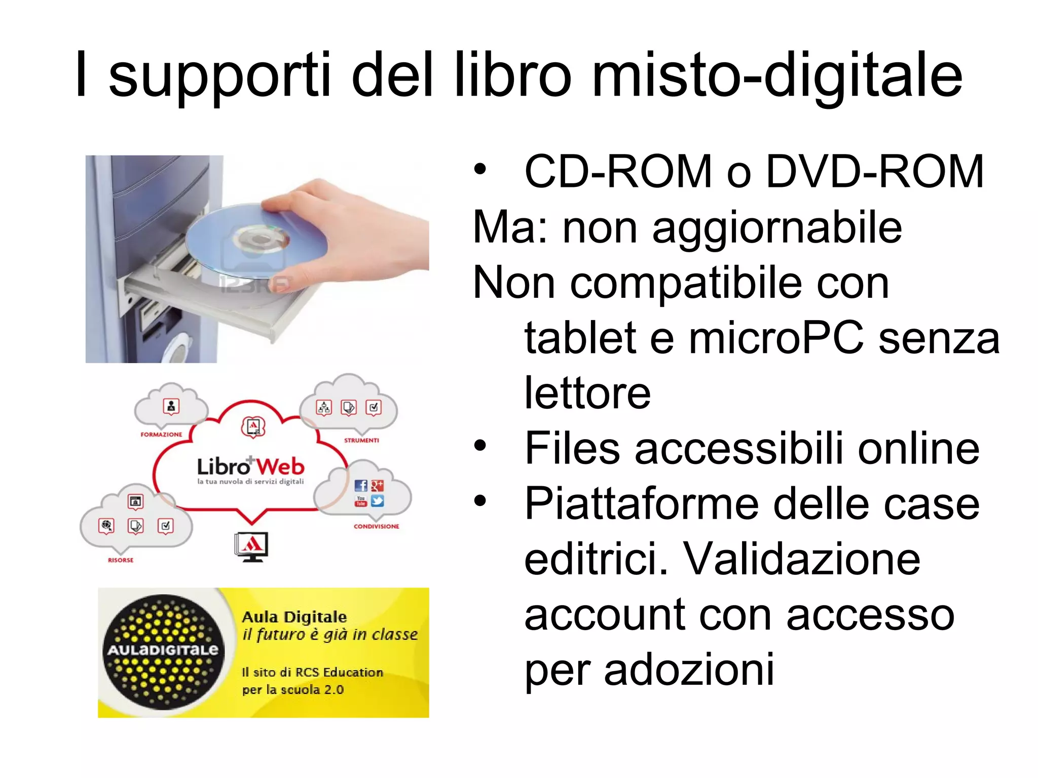 I supporti del libro misto-digitale
• CD-ROM o DVD-ROM
Ma: non aggiornabile
Non compatibile con
tablet e microPC senza
lettore
• Files accessibili online
• Piattaforme delle case
editrici. Validazione
account con accesso
per adozioni

 