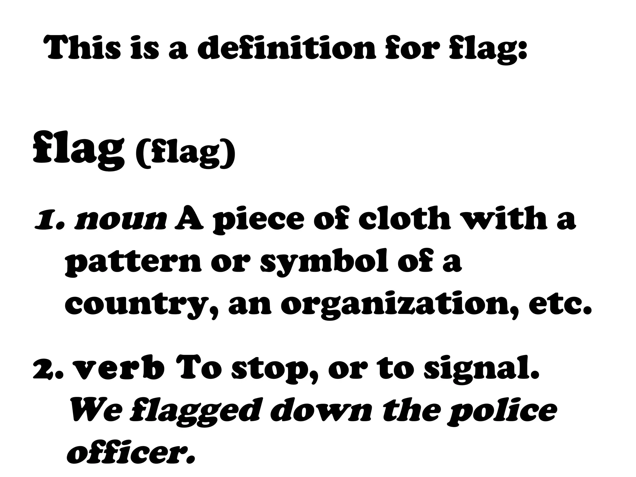 This is a definition for flag:

flag (flag)
1. noun A piece of cloth with a
  pattern or symbol of a
  country, an organization, etc.
2. verb To stop, or to signal.
  We flagged down the police
  officer.
 