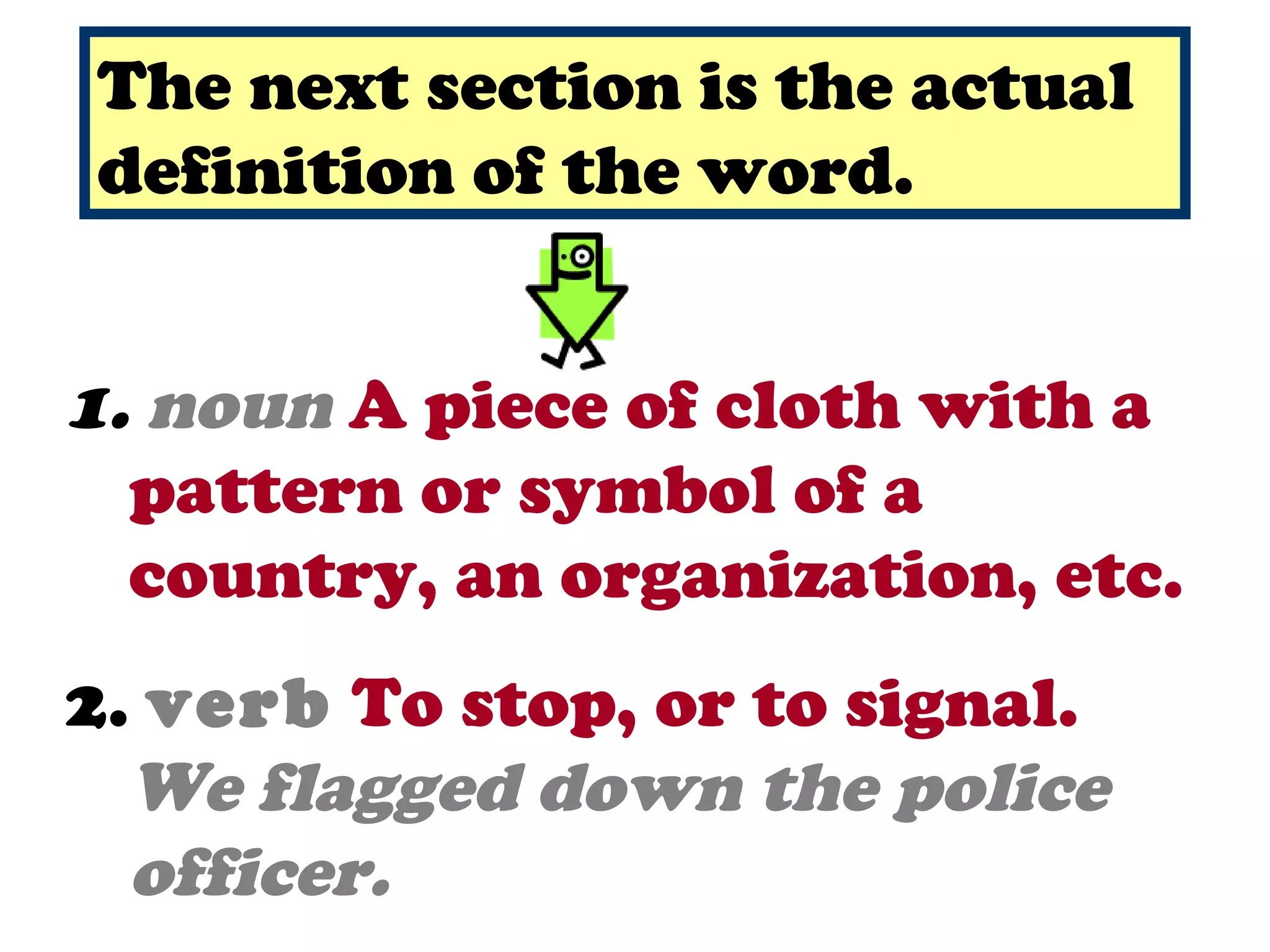 The next section is the actual
definition of the word.


1. noun A piece of cloth with a
  pattern or symbol of a
  country, an organization, etc.
2. verb To stop, or to signal.
  We flagged down the police
  officer.
 