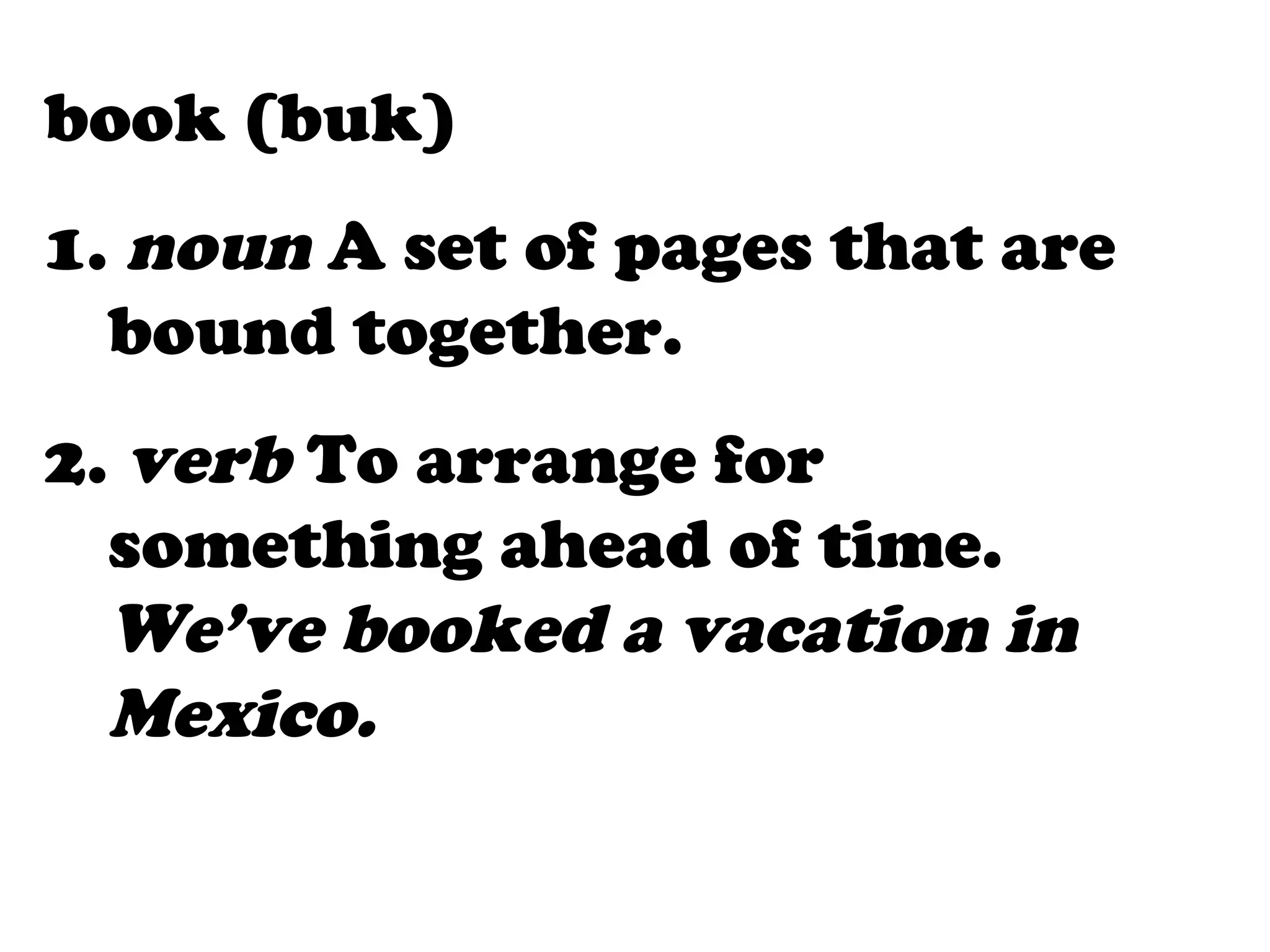book (buk)
1. noun A set of pages that are
  bound together.
2. verb To arrange for
  something ahead of time.
  We’ve booked a vacation in
  Mexico.
 
