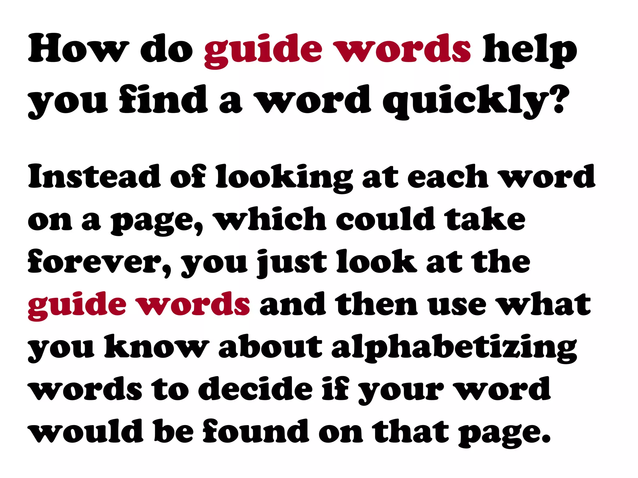 How do guide words help
you find a word quickly?
Instead of looking at each word
on a page, which could take
forever, you just look at the
guide words and then use what
you know about alphabetizing
words to decide if your word
would be found on that page.
 