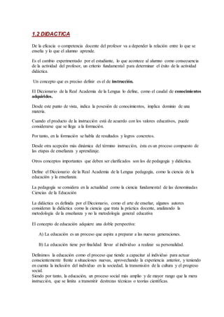 1.2 DIDACTICA
De la eficacia o competencia docente del profesor va a depender la relación entre lo que se
enseña y lo que el alumno aprende.
Es el cambio experimentado por el estudiante, lo que acontece al alumno como consecuencia
de la actividad del profesor, un criterio fundamental para determinar el éxito de la actividad
didáctica.
Un concepto que es preciso definir es el de instrucción.
El Diccionario de la Real Academia de la Lengua lo define, como el caudal de conocimientos
adquiridos.
Desde este punto de vista, indica la posesión de conocimientos, implica dominio de una
materia.
Cuando el producto de la instrucción está de acuerdo con los valores educativos, puede
considerarse que se llega a la formación.
Por tanto, en la formación se habla de resultados y logros concretos.
Desde otra acepción más dinámica del término instrucción, ésta es un proceso compuesto de
las etapas de enseñanza y aprendizaje.
Otros conceptos importantes que deben ser clarificados son los de pedagogía y didáctica.
Define el Diccionario de la Real Academia de la Lengua pedagogía, como la ciencia de la
educación y la enseñanza.
La pedagogía se considera en la actualidad como la ciencia fundamental de las denominadas
Ciencias de la Educación
La didáctica es definida por el Diccionario, como el arte de enseñar, algunos autores
consideran la didáctica como la ciencia que trata la práctica docente, analizando la
metodología de la enseñanza y no la metodología general educativa
El concepto de educación adquiere una doble perspectiva:
A) La educación es un proceso que aspira a preparar a las nuevas generaciones.
B) La educación tiene por finalidad llevar al individuo a realizar su personalidad.
Definimos la educación como el proceso que tiende a capacitar al individuo para actuar
conscientemente frente a situaciones nuevas, aprovechando la experiencia anterior, y teniendo
en cuenta la inclusión del individuo en la sociedad, la transmisión de la cultura y el progreso
social.
Siendo por tanto, la educación, un proceso social más amplio y de mayor rango que la mera
instrucción, que se limita a transmitir destrezas técnicas o teorías científicas.
 