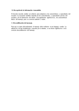 B) Recepción de la información transmitida.
El docente necesita realizar un esfuerzo para adaptarse a las características y capacidades del
receptor. La recepción también depende de los conocimientos y capacidades previos del
receptor y de la motivación del mismo. Son igualmente significativos, las características
físicas del mensaje para su correcta audición o visión.
C) Descodificación del mensaje.
Para que se capte adecuadamente el mensaje debe realizarse en un lenguaje común. La
utilización de una terminología conocida por el alumno, es un factor significativo en la
correcta descodificación del mensaje.
 