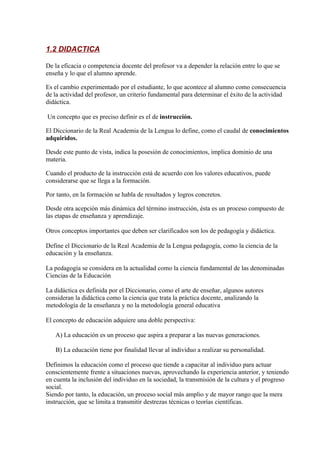 1.2 DIDACTICA

De la eficacia o competencia docente del profesor va a depender la relación entre lo que se
enseña y lo que el alumno aprende.

Es el cambio experimentado por el estudiante, lo que acontece al alumno como consecuencia
de la actividad del profesor, un criterio fundamental para determinar el éxito de la actividad
didáctica.

Un concepto que es preciso definir es el de instrucción.

El Diccionario de la Real Academia de la Lengua lo define, como el caudal de conocimientos
adquiridos.

Desde este punto de vista, indica la posesión de conocimientos, implica dominio de una
materia.

Cuando el producto de la instrucción está de acuerdo con los valores educativos, puede
considerarse que se llega a la formación.

Por tanto, en la formación se habla de resultados y logros concretos.

Desde otra acepción más dinámica del término instrucción, ésta es un proceso compuesto de
las etapas de enseñanza y aprendizaje.

Otros conceptos importantes que deben ser clarificados son los de pedagogía y didáctica.

Define el Diccionario de la Real Academia de la Lengua pedagogía, como la ciencia de la
educación y la enseñanza.

La pedagogía se considera en la actualidad como la ciencia fundamental de las denominadas
Ciencias de la Educación

La didáctica es definida por el Diccionario, como el arte de enseñar, algunos autores
consideran la didáctica como la ciencia que trata la práctica docente, analizando la
metodología de la enseñanza y no la metodología general educativa

El concepto de educación adquiere una doble perspectiva:

   A) La educación es un proceso que aspira a preparar a las nuevas generaciones.

   B) La educación tiene por finalidad llevar al individuo a realizar su personalidad.

Definimos la educación como el proceso que tiende a capacitar al individuo para actuar
conscientemente frente a situaciones nuevas, aprovechando la experiencia anterior, y teniendo
en cuenta la inclusión del individuo en la sociedad, la transmisión de la cultura y el progreso
social.
Siendo por tanto, la educación, un proceso social más amplio y de mayor rango que la mera
instrucción, que se limita a transmitir destrezas técnicas o teorías científicas.
 