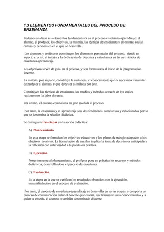 1.3 ELEMENTOS FUNDAMENTALES DEL PROCESO DE
ENSEÑANZA

Podemos analizar seis elementos fundamentales en el proceso enseñanza-aprendizaje: el
alumno, el profesor, los objetivos, la materia, las técnicas de enseñanza y el entorno social,
cultural y económico en el que se desarrolla.

 Los alumnos y profesores constituyen los elementos personales del proceso, siendo un
aspecto crucial, el interés y la dedicación de docentes y estudiantes en las actividades de
enseñanza-aprendizaje.

Los objetivos sirven de guía en el proceso, y son formulados al inicio de la programación
docente.

La materia, por su parte, constituye la sustancia, el conocimiento que es necesario transmitir
de profesor a alumno, y que debe ser asimilada por éste.

Constituyen las técnicas de enseñanza, los medios y métodos a través de los cuales
realizaremos la labor docente.

Por último, el entorno condiciona en gran medida el proceso.

 Por tanto, la enseñanza y el aprendizaje son dos fenómenos correlativos y relacionados por lo
que se denomina la relación didáctica.

Se distinguen tres etapas en la acción didáctica:

   A) Planteamiento.

   En esta etapa se formulan los objetivos educativos y los planes de trabajo adaptados a los
   objetivos previstos. La formulación de un plan implica la toma de decisiones anticipada y
   la reflexión con anterioridad a la puesta en práctica.

   B) Ejecución.

   Posteriormente al planteamiento, el profesor pone en práctica los recursos y métodos
   didácticos, desarrollándose el proceso de enseñanza.

   C) Evaluación.

   Es la etapa en la que se verifican los resultados obtenidos con la ejecución,
   materializándose en el proceso de evaluación.

 Por tanto, el proceso de enseñanza-aprendizaje se desarrolla en varias etapas, y comporta un
proceso de comunicación entre el docente que enseña, que transmite unos conocimientos y a
quien se enseña, el alumno o también denominado discente.
 