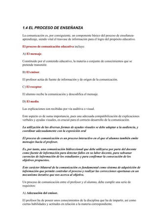 1.4 EL PROCESO DE ENSEÑANZA

La comunicación es, por consiguiente, un componente básico del proceso de enseñanza-
aprendizaje, siendo vital el trasvase de información para el logro del propósito educativo.

El proceso de comunicación educativa incluye:

A) El mensaje.

Constituido por el contenido educativo, la materia o conjunto de conocimientos que se
pretende transmitir.

B) El emisor.

El profesor actúa de fuente de información y de origen de la comunicación.

C) El receptor.

El alumno recibe la comunicación y descodifica el mensaje.

D) El medio.

Las explicaciones son recibidas por vía auditiva o visual.

Este aspecto es de suma importancia, pues una adecuada compatibilización de explicaciones
verbales y ayudas visuales, es crucial para el correcto desarrollo de la comunicación.

La utilización de las diversas formas de ayudas visuales se debe adaptar a la audiencia, y
coordinar adecuadamente con la exposición oral

El proceso de comunicación es un proceso interactivo en el que el alumno también emite
mensajes hacia el profesor.

Es, por tanto, una comunicación bidireccional que debe utilizarse por parte del docente
como fuente de información para detectar fallos en su labor docente, para subsanar
carencias de información de los estudiantes y para confirmar la consecución de los
objetivos propuestos.

Este carácter bilateral de la comunicación es fundamental como sistema de adquisición de
información que permite controlar el proceso y realizar las correcciones oportunas en un
mecanismo iterativo que nos acerca al objetivo.

Un proceso de comunicación entre el profesor y el alumno, debe cumplir una serie de
requisitos:

A) Adecuación del emisor.

El profesor ha de poseer unos conocimientos de la disciplina que ha de impartir, así como
ciertas habilidades y actitudes en relación a la materia correspondiente.
 