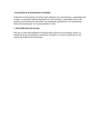 B) Recepción de la información transmitida.

El docente necesita realizar un esfuerzo para adaptarse a las características y capacidades del
receptor. La recepción también depende de los conocimientos y capacidades previos del
receptor y de la motivación del mismo. Son igualmente significativos, las características
físicas del mensaje para su correcta audición o visión.

C) Descodificación del mensaje.

Para que se capte adecuadamente el mensaje debe realizarse en un lenguaje común. La
utilización de una terminología conocida por el alumno, es un factor significativo en la
correcta descodificación del mensaje.
 