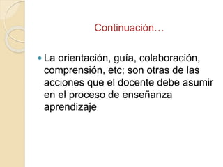 Continuación…
 La orientación, guía, colaboración,
comprensión, etc; son otras de las
acciones que el docente debe asumir...