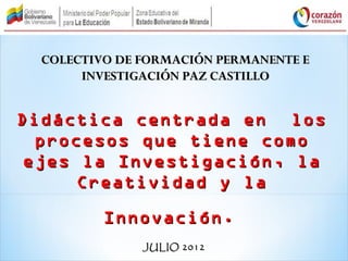 COLECTIVO DE FORMACIÓN PERMANENTE E
       INVESTIGACIÓN PAZ CASTILLO


Didáctica centrada en los
  procesos que tiene como
 ejes la Investigación, la
      Creatividad y la

          Innovación.
               JULIO 2012
 