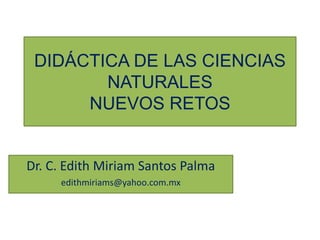 DIDÁCTICA DE LAS CIENCIAS
NATURALES
NUEVOS RETOS
Dr. C. Edith Miriam Santos Palma
edithmiriams@yahoo.com.mx
 