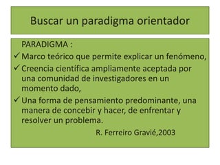 Buscar un paradigma orientador
PARADIGMA :
Marco teórico que permite explicar un fenómeno,
Creencia científica ampliamen...