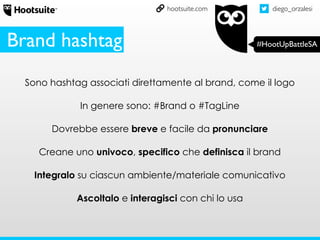 diego_orzalesi
#HootUpBattleSA
hootsuite.com
Sono hashtag associati direttamente al brand, come il logo
In genere sono: #Brand o #TagLine
Dovrebbe essere breve e facile da pronunciare
Creane uno univoco, specifico che definisca il brand
Integralo su ciascun ambiente/materiale comunicativo
Ascoltalo e interagisci con chi lo usa
Brand hashtag
 