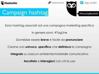 diego_orzalesi
#HootUpBattleSA
hootsuite.com
Sono hashtag associati ad una campagna marketing specifica
In genere sono: #TagLine
Dovrebbe essere breve e facile da pronunciare
Creane uno univoco, specifico che definisca la campagna
Integralo su ciascun ambiente/materiale comunicativo
Ascoltalo e interagisci con chi lo usa
Campaign hashtag
 