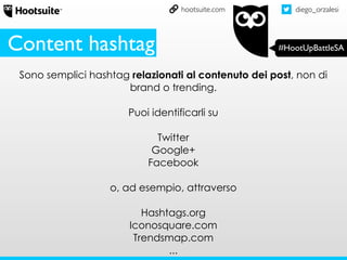 diego_orzalesi
#HootUpBattleSA
hootsuite.com
Sono semplici hashtag relazionati al contenuto dei post, non di
brand o trending.
Puoi identificarli su
Twitter
Google+
Facebook
o, ad esempio, attraverso
Hashtags.org
Iconosquare.com
Trendsmap.com
...
Content hashtag
 