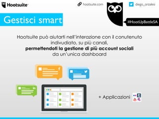 diego_orzalesi
#HootUpBattleSA
hootsuite.com
Gestisci smart
Hootsuite può aiutarti nell’interazione con il conutenuto
indivudiato, su più canali,
permettendoti la gestione di più account sociali
da un’unica dashboard
+ Applicazioni
 