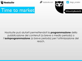 diego_orzalesi
#HootUpBattleSA
hootsuite.com
Hootsuite può aiutarti permettendoti la programmazione della
pubblicazione dei contenuti (a breve o medio periodo) o
l’autoprogrammazione (a breve periodo) per l‘ottimizzazione del
reach.
Time to market
 