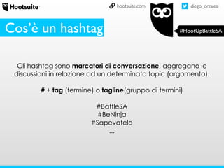 diego_orzalesi
#HootUpBattleSA
hootsuite.com
Gli hashtag sono marcatori di conversazione, aggregano le
discussioni in relazione ad un determinato topic (argomento).
# + tag (termine) o tagline(gruppo di termini)
#BattleSA
#BeNinja
#Sapevatelo
...
Cos’è un hashtag
 