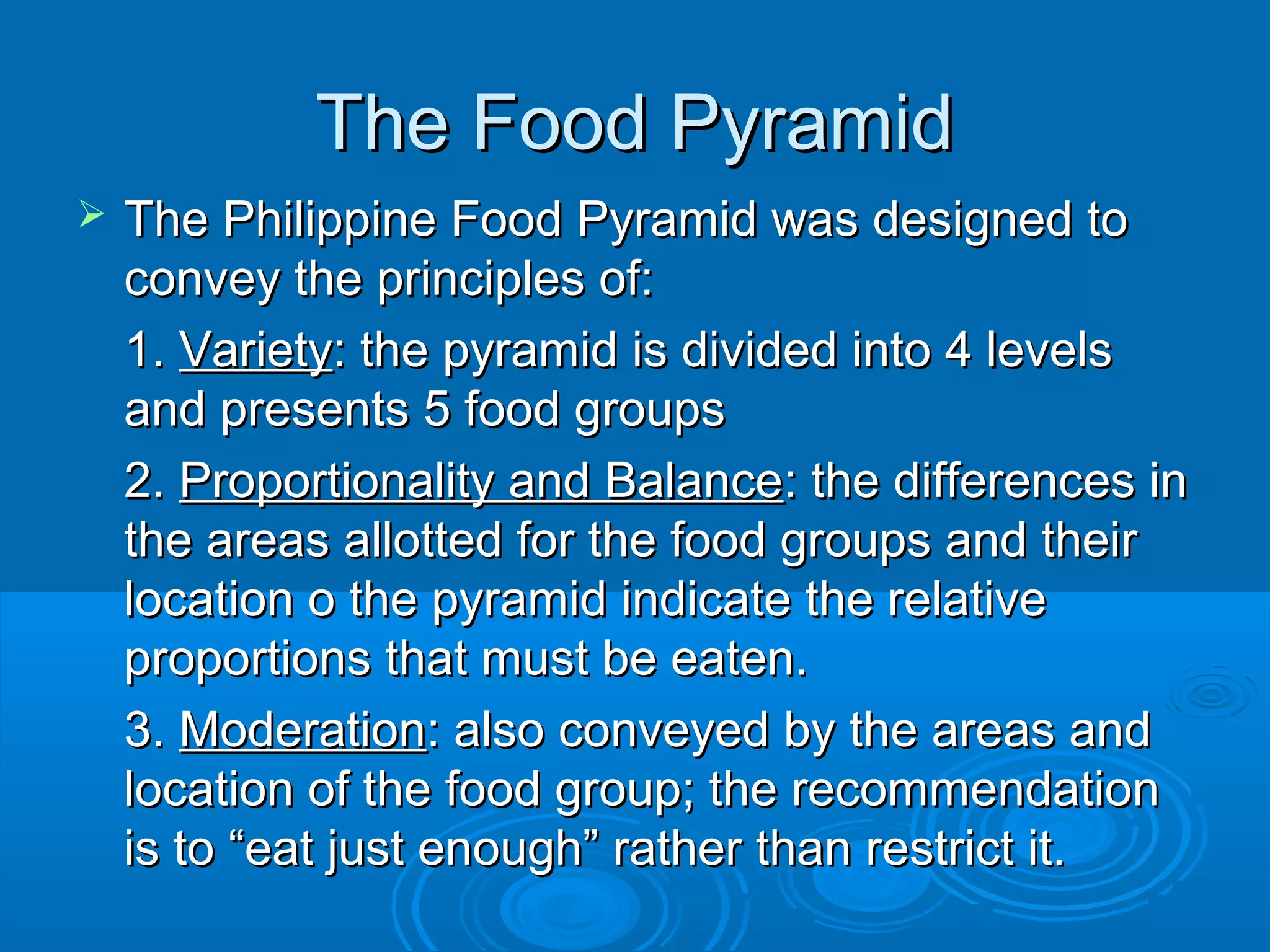 The Food Pyramid


The Philippine Food Pyramid was designed to
convey the principles of:
1. Variety: the pyramid is divided into 4 levels
and presents 5 food groups
2. Proportionality and Balance: the differences in
the areas allotted for the food groups and their
location o the pyramid indicate the relative
proportions that must be eaten.
3. Moderation: also conveyed by the areas and
location of the food group; the recommendation
is to “eat just enough” rather than restrict it.

 