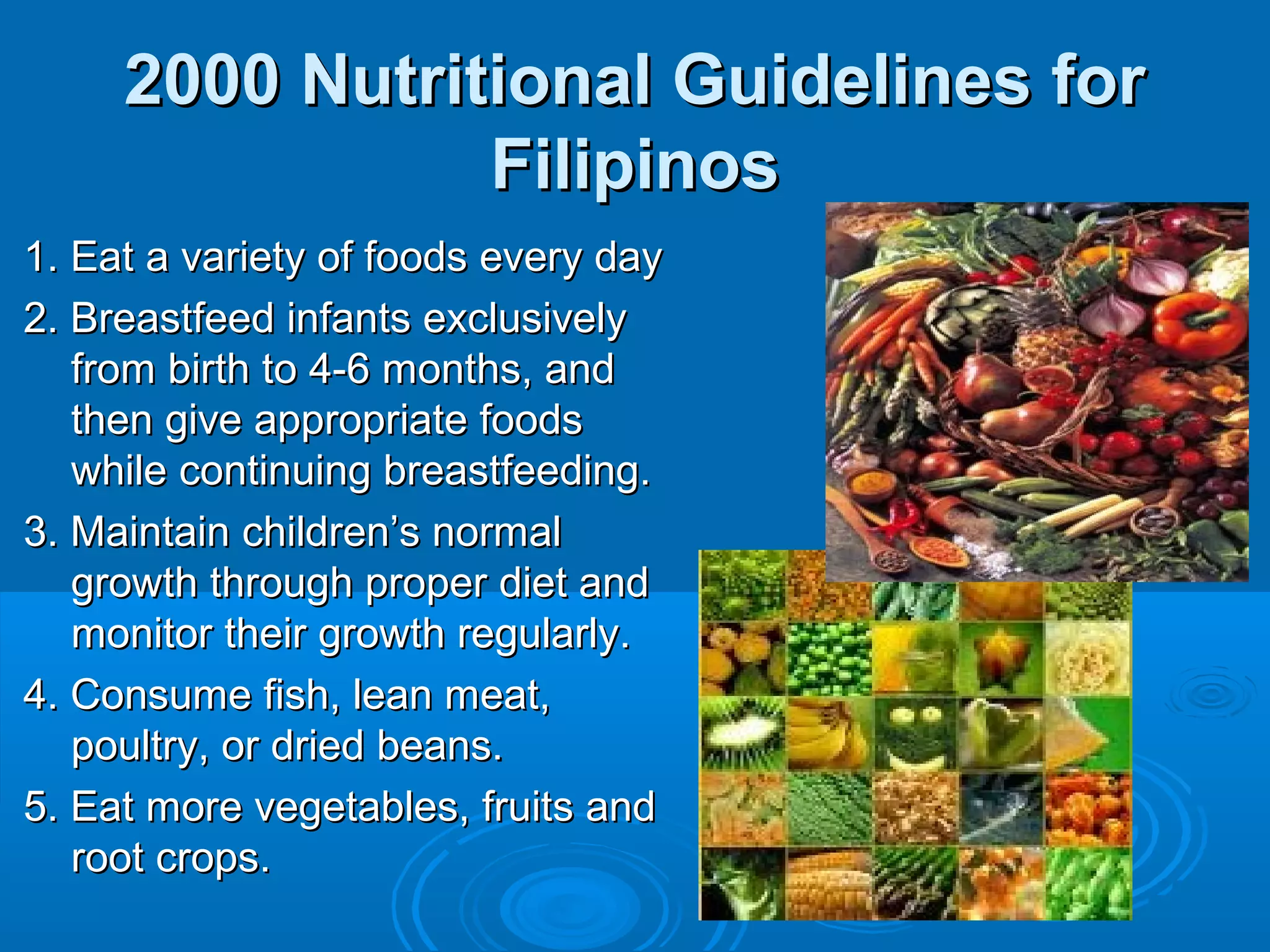 2000 Nutritional Guidelines for
Filipinos
1. Eat a variety of foods every day
2. Breastfeed infants exclusively
from birth to 4-6 months, and
then give appropriate foods
while continuing breastfeeding.
3. Maintain children’s normal
growth through proper diet and
monitor their growth regularly.
4. Consume fish, lean meat,
poultry, or dried beans.
5. Eat more vegetables, fruits and
root crops.

 