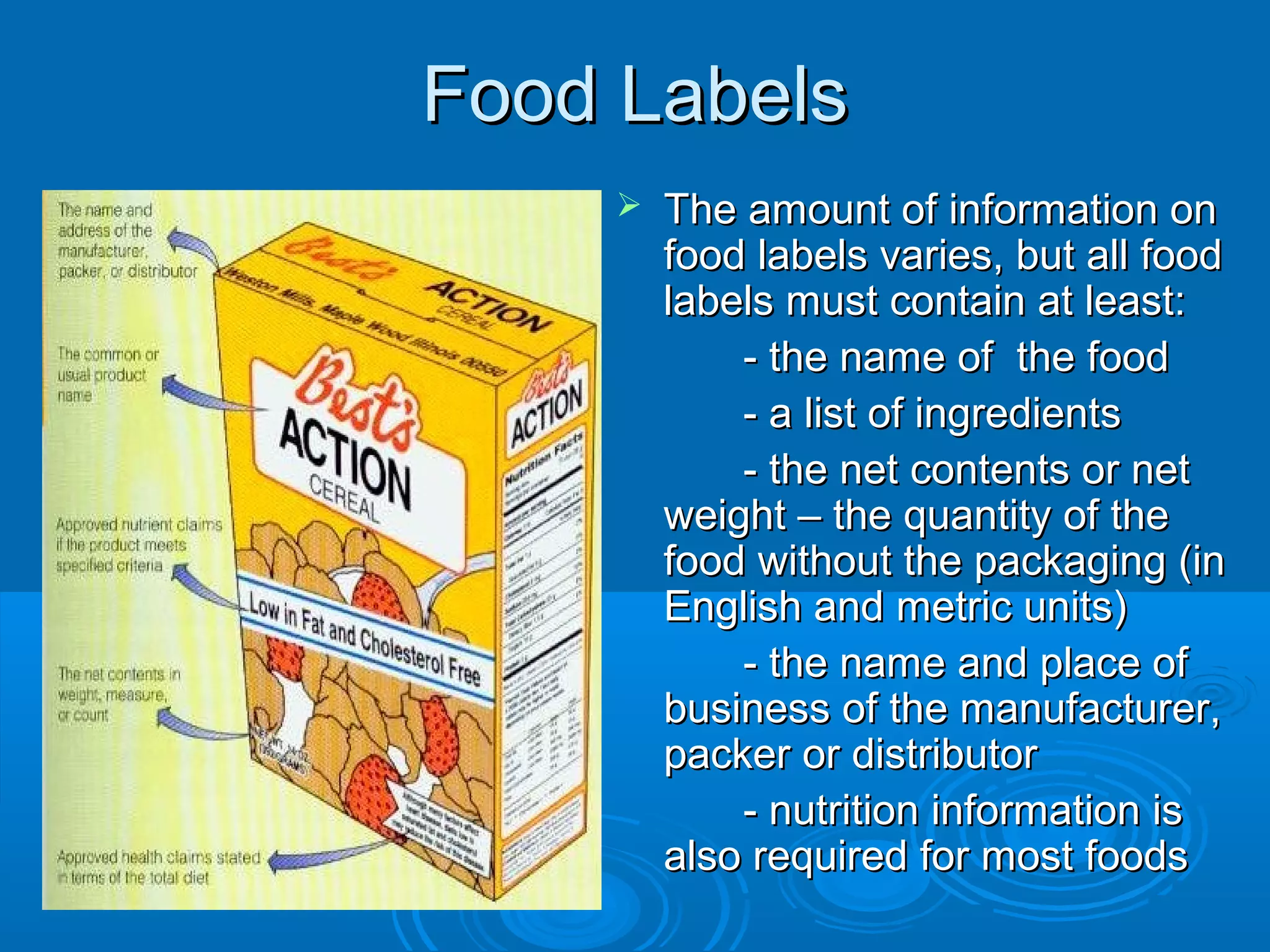 Food Labels


The amount of information on
food labels varies, but all food
labels must contain at least:
- the name of the food
- a list of ingredients
- the net contents or net
weight – the quantity of the
food without the packaging (in
English and metric units)
- the name and place of
business of the manufacturer,
packer or distributor
- nutrition information is
also required for most foods

 