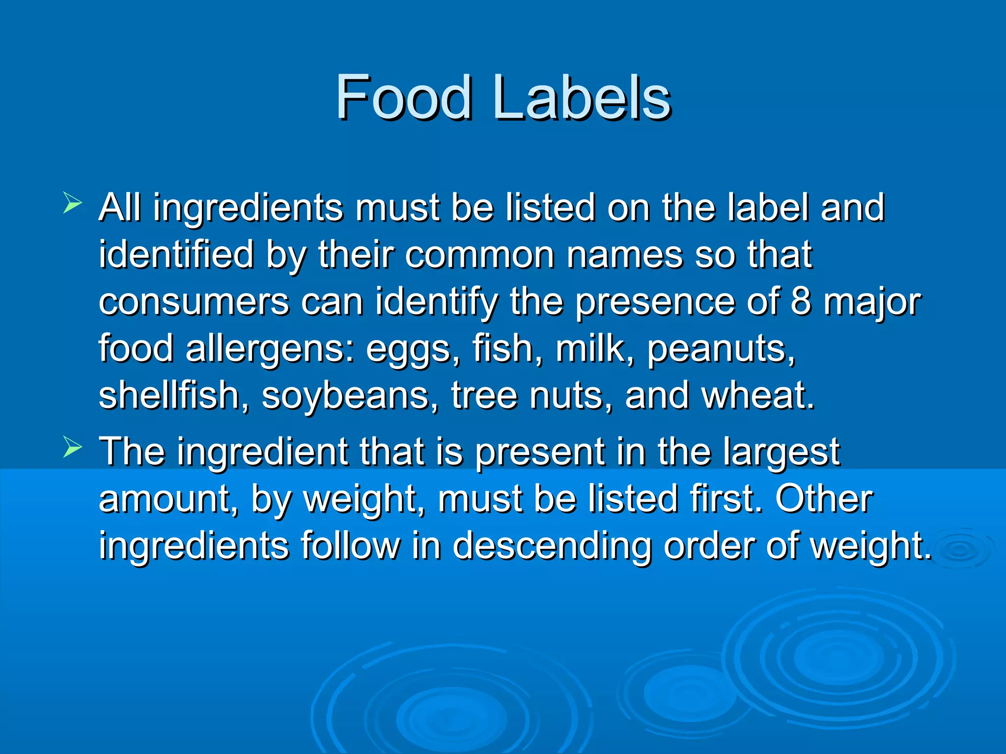 Food Labels




All ingredients must be listed on the label and
identified by their common names so that
consumers can identify the presence of 8 major
food allergens: eggs, fish, milk, peanuts,
shellfish, soybeans, tree nuts, and wheat.
The ingredient that is present in the largest
amount, by weight, must be listed first. Other
ingredients follow in descending order of weight.

 
