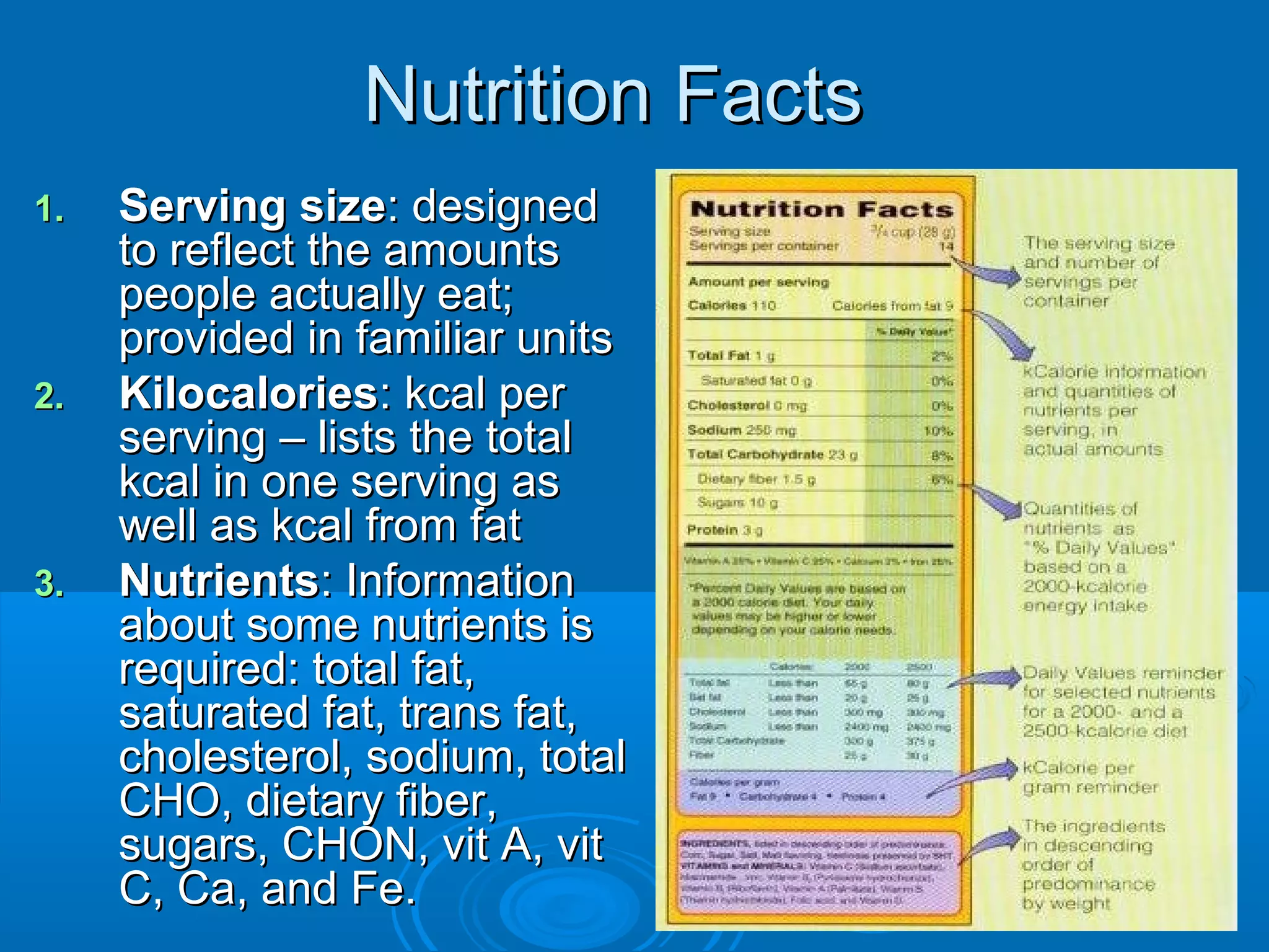 Nutrition Facts
1.

2.

3.

Serving size: designed
to reflect the amounts
people actually eat;
provided in familiar units
Kilocalories: kcal per
serving – lists the total
kcal in one serving as
well as kcal from fat
Nutrients: Information
about some nutrients is
required: total fat,
saturated fat, trans fat,
cholesterol, sodium, total
CHO, dietary fiber,
sugars, CHON, vit A, vit
C, Ca, and Fe.

 