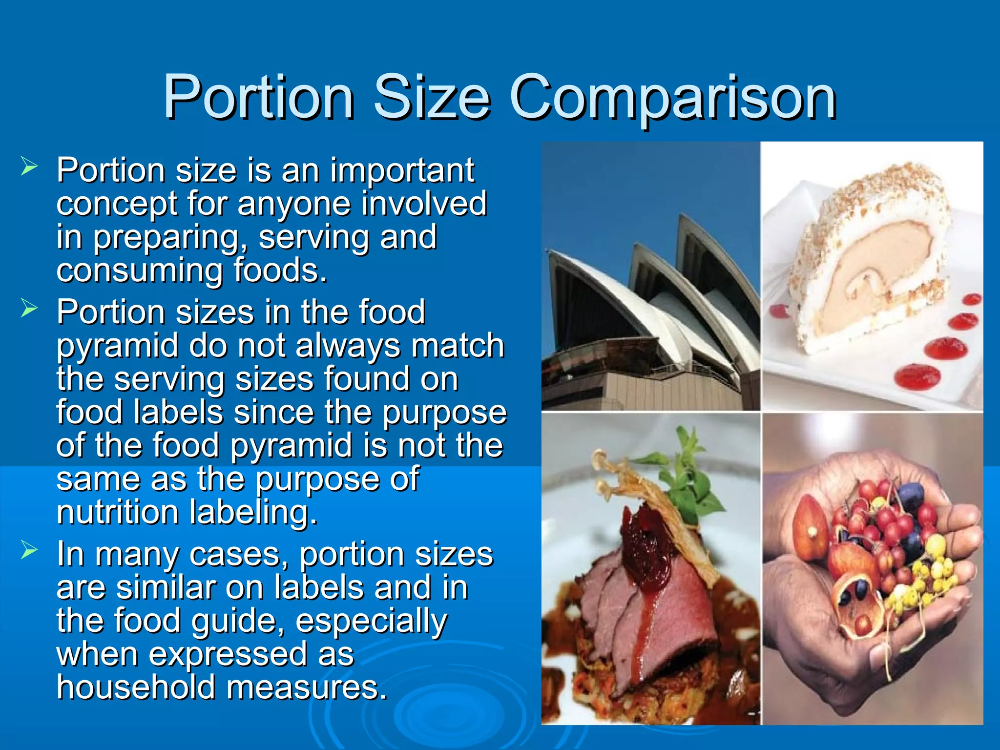 Portion Size Comparison






Portion size is an important
concept for anyone involved
in preparing, serving and
consuming foods.
Portion sizes in the food
pyramid do not always match
the serving sizes found on
food labels since the purpose
of the food pyramid is not the
same as the purpose of
nutrition labeling.
In many cases, portion sizes
are similar on labels and in
the food guide, especially
when expressed as
household measures.

 