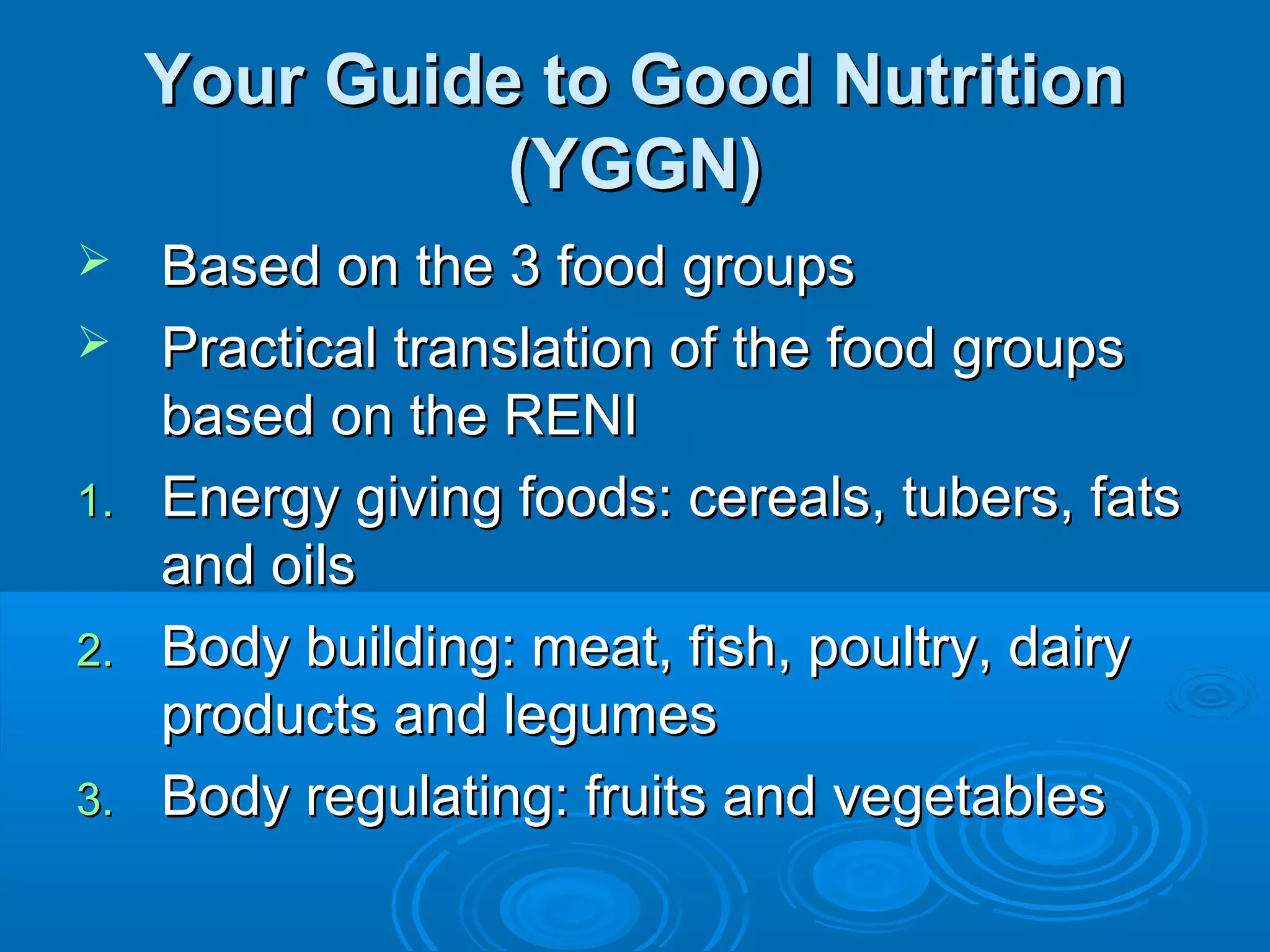 Your Guide to Good Nutrition
(YGGN)


1.
2.
3.

Based on the 3 food groups
Practical translation of the food groups
based on the RENI
Energy giving foods: cereals, tubers, fats
and oils
Body building: meat, fish, poultry, dairy
products and legumes
Body regulating: fruits and vegetables

 