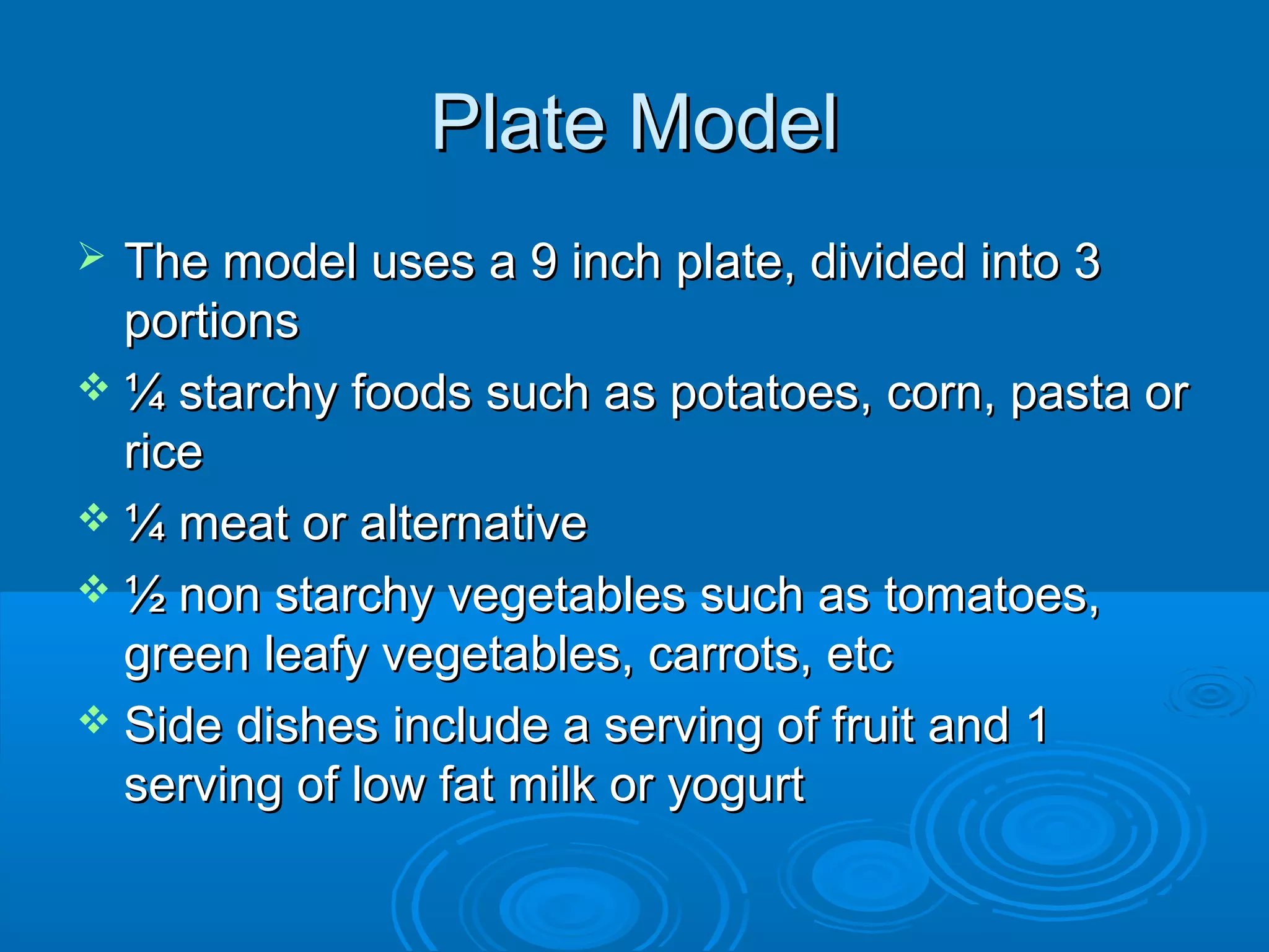 Plate Model
The model uses a 9 inch plate, divided into 3
portions
 ¼ starchy foods such as potatoes, corn, pasta or
rice
 ¼ meat or alternative
 ½ non starchy vegetables such as tomatoes,
green leafy vegetables, carrots, etc
 Side dishes include a serving of fruit and 1
serving of low fat milk or yogurt


 