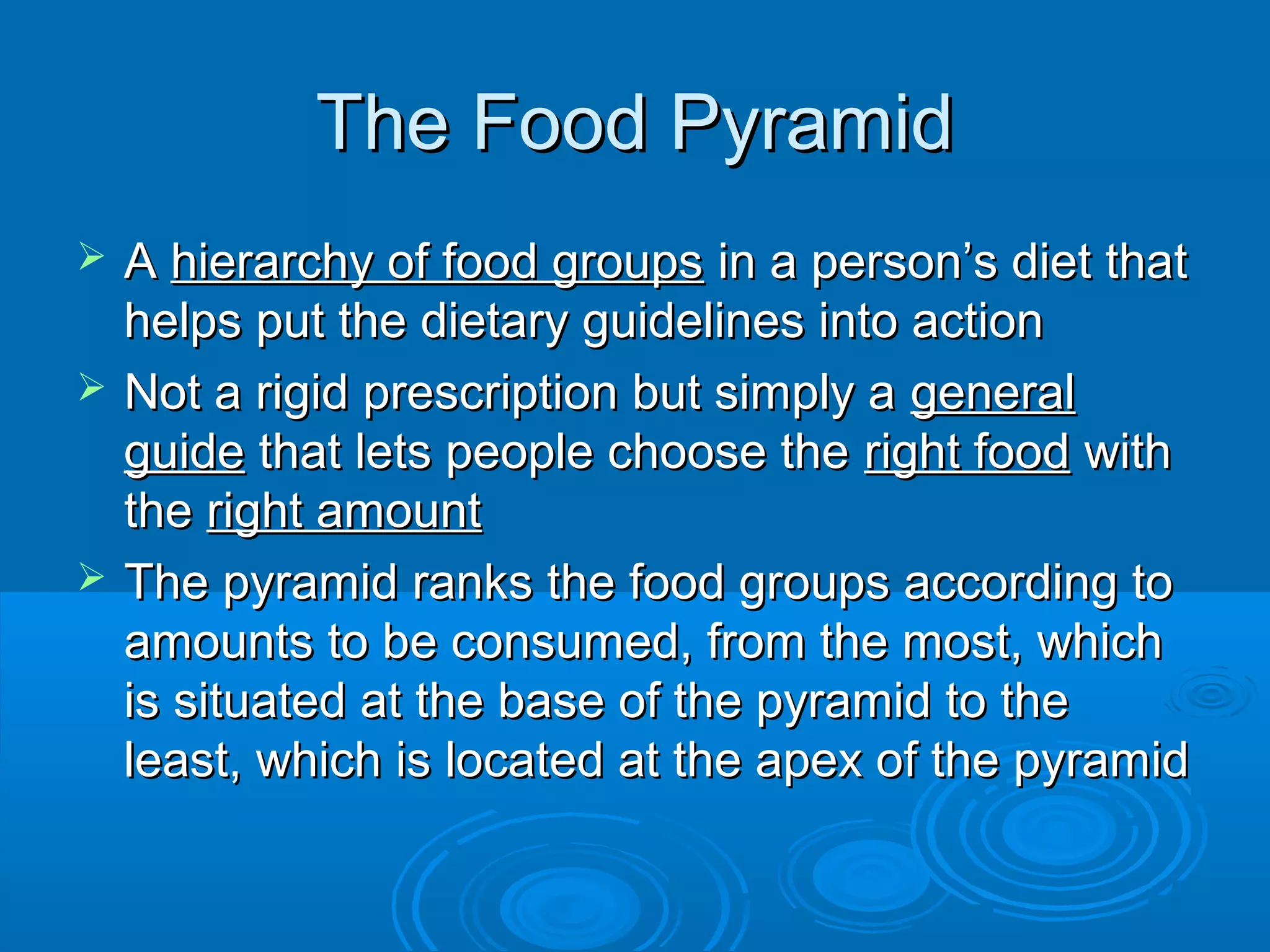 The Food Pyramid





A hierarchy of food groups in a person’s diet that
helps put the dietary guidelines into action
Not a rigid prescription but simply a general
guide that lets people choose the right food with
the right amount
The pyramid ranks the food groups according to
amounts to be consumed, from the most, which
is situated at the base of the pyramid to the
least, which is located at the apex of the pyramid

 