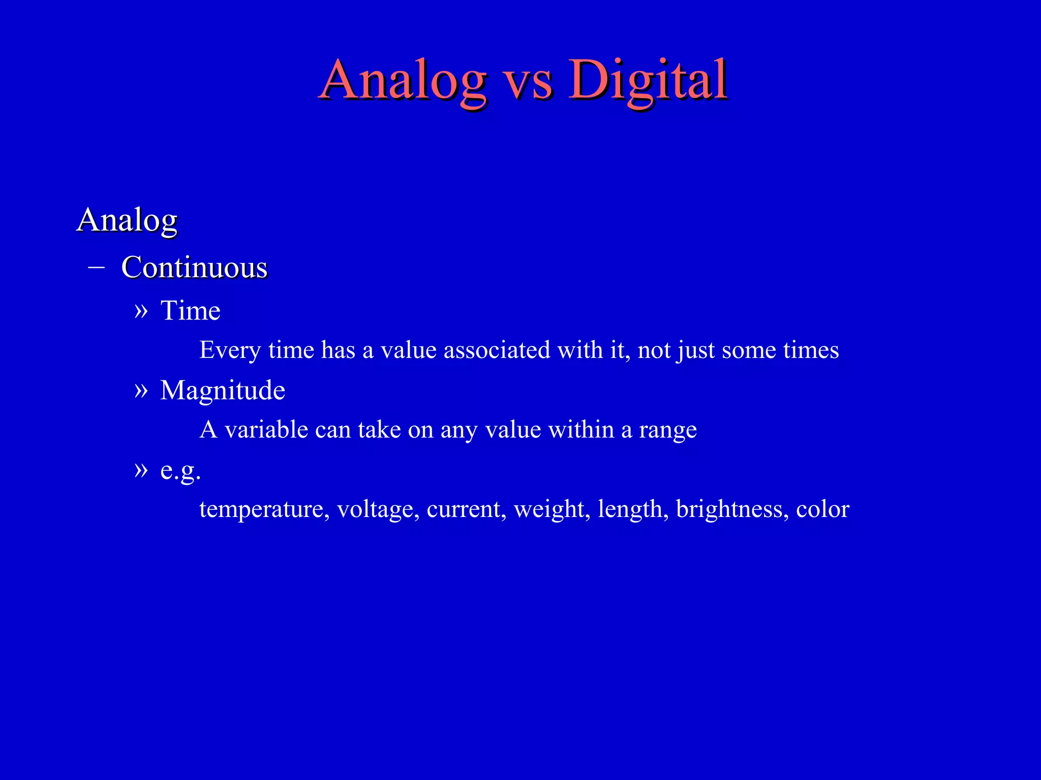 Analog vs DigitalAnalog vs Digital
AnalogAnalog
– ContinuousContinuous
» Time
Every time has a value associated with it, not just some times
» Magnitude
A variable can take on any value within a range
» e.g.
temperature, voltage, current, weight, length, brightness, color
 