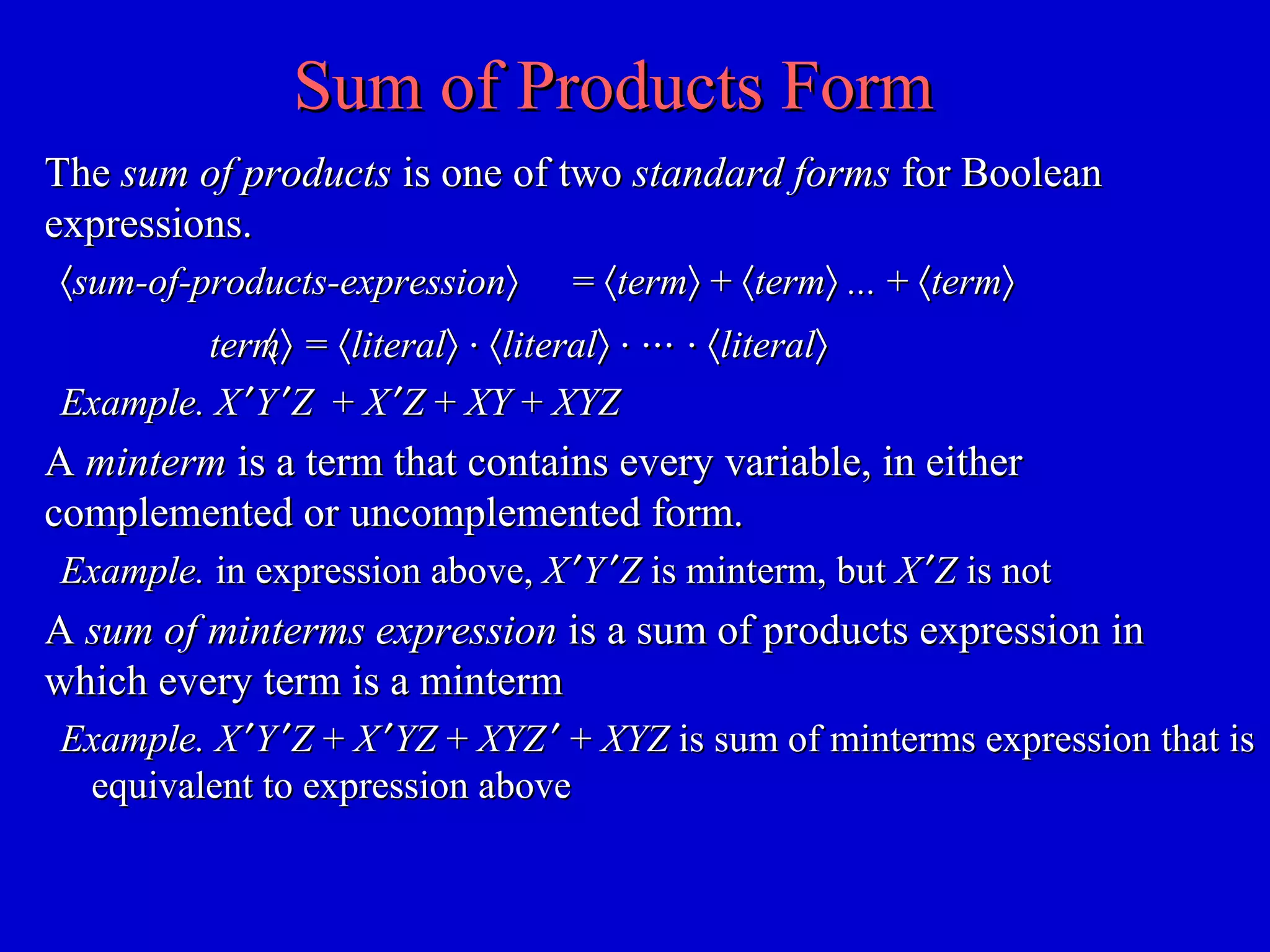 Sum of Products FormSum of Products Form
TheThe sum of productssum of products is one of twois one of two standard formsstandard forms for Booleanfor Boolean
expressions.expressions.
〈〈sum-of-products-expressionsum-of-products-expression〉〉 == 〈〈termterm〉〉 ++ 〈〈termterm〉〉 ...... ++ 〈〈termterm〉〉
〈〈termterm〉〉 == 〈〈literalliteral〉〉 ⋅⋅ 〈〈literalliteral〉〉 ⋅⋅ ⋅⋅⋅ ⋅⋅⋅⋅ ⋅ 〈〈literalliteral〉〉
Example. XExample. X ′′YY ′′ZZ ++ XX ′′ZZ ++ XYXY ++ XYZXYZ
AA mintermminterm is a term that contains every variable, in eitheris a term that contains every variable, in either
complemented or uncomplemented form.complemented or uncomplemented form.
Example.Example. in expression above,in expression above, XX ′′YY ′′ZZ is minterm, butis minterm, but XX ′′ZZ is notis not
AA sum of minterms expressionsum of minterms expression is a sum of products expression inis a sum of products expression in
which every term is a mintermwhich every term is a minterm
Example.Example. XX ′′YY ′′ZZ ++ XX ′′YZYZ ++ XYZXYZ ′′ ++ XYZXYZ is sum of minterms expression that isis sum of minterms expression that is
equivalent to expression aboveequivalent to expression above
 