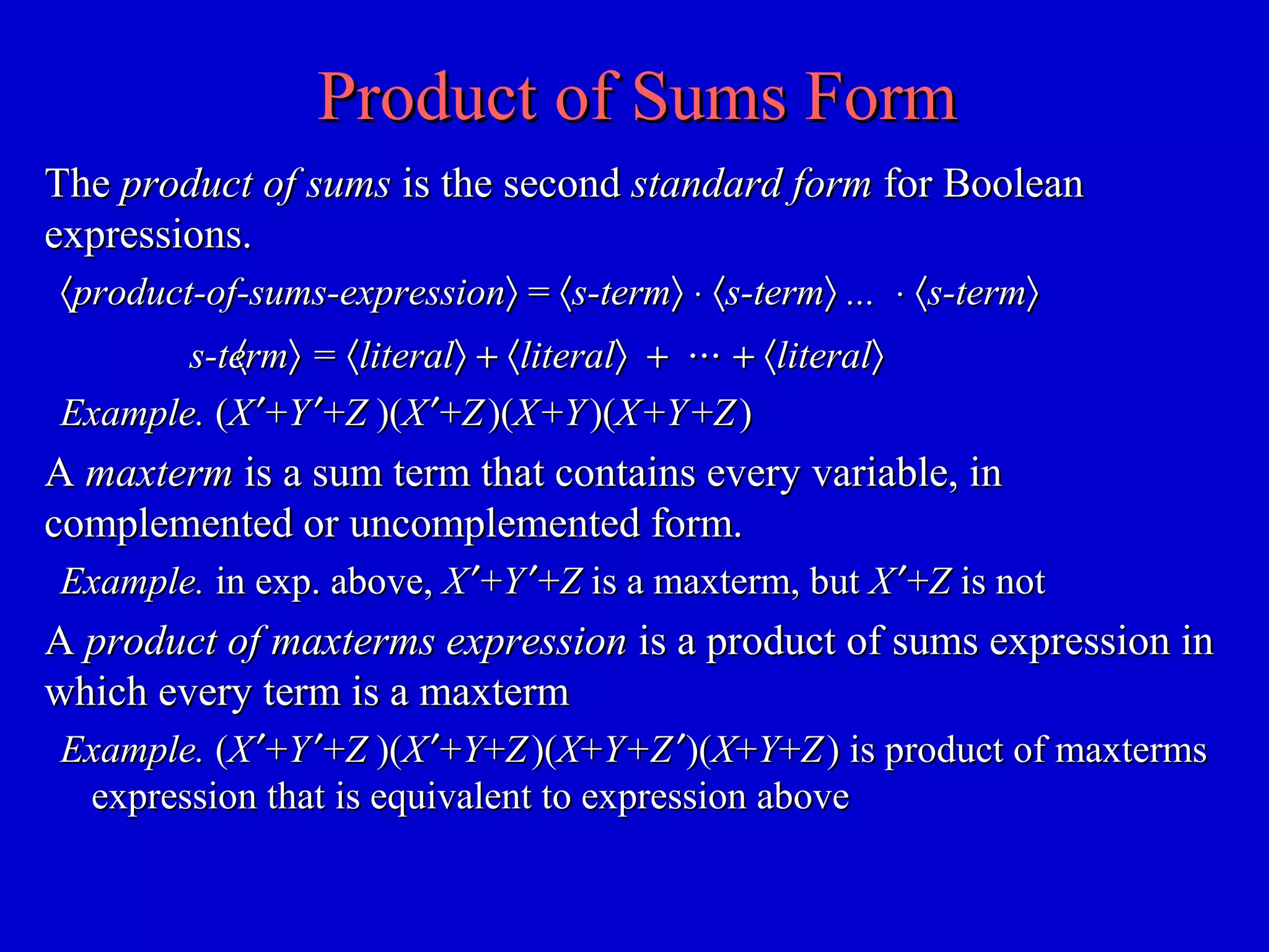 Product of Sums FormProduct of Sums Form
TheThe product of sumsproduct of sums is the secondis the second standard formstandard form for Booleanfor Boolean
expressions.expressions.
〈〈product-of-sums-expressionproduct-of-sums-expression〉〉 == 〈〈s-terms-term〉〉 ⋅⋅ 〈〈s-terms-term〉〉 ...... ⋅⋅ 〈〈s-terms-term〉〉
〈〈s-terms-term〉〉 == 〈〈literalliteral〉〉 ++ 〈〈literalliteral〉〉 ++ ⋅⋅⋅⋅⋅⋅ ++ 〈〈literalliteral〉〉
Example.Example. ((XX ′′++YY ′′++ZZ )()(XX ′′++ZZ )()(XX ++YY )()(XX ++YY ++ZZ ))
AA maxtermmaxterm is a sum term that contains every variable, inis a sum term that contains every variable, in
complemented or uncomplemented form.complemented or uncomplemented form.
Example.Example. in exp. above,in exp. above, XX ′′++YY ′′++ZZ is a maxterm, butis a maxterm, but XX ′′++ZZ is notis not
AA product of maxterms expressionproduct of maxterms expression is a product of sums expression inis a product of sums expression in
which every term is a maxtermwhich every term is a maxterm
Example.Example. ((XX ′′++YY ′′++ZZ )()(XX ′′++YY++ZZ )()(XX++Y+ZY+Z ′′)()(XX++YY++ZZ )) is product of maxtermsis product of maxterms
expression that is equivalent to expression aboveexpression that is equivalent to expression above
 