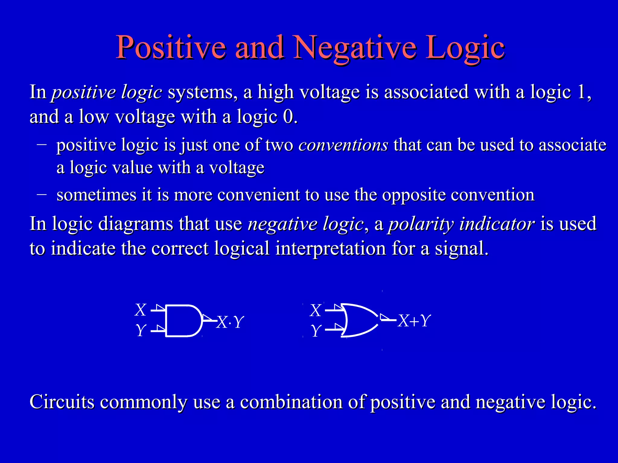 Positive and Negative LogicPositive and Negative Logic
InIn positive logicpositive logic systems, a high voltage is associated with a logic 1,systems, a high voltage is associated with a logic 1,
and a low voltage with a logic 0.and a low voltage with a logic 0.
– positive logic is just one of twopositive logic is just one of two conventionsconventions that can be used to associatethat can be used to associate
a logic value with a voltagea logic value with a voltage
– sometimes it is more convenient to use the opposite conventionsometimes it is more convenient to use the opposite convention
In logic diagrams that useIn logic diagrams that use negative logicnegative logic, a, a polarity indicatorpolarity indicator is usedis used
to indicate the correct logical interpretation for a signal.to indicate the correct logical interpretation for a signal.
X
Y X⋅Y X+Y
X
Y
Circuits commonly use a combination of positive and negative logic.Circuits commonly use a combination of positive and negative logic.
 