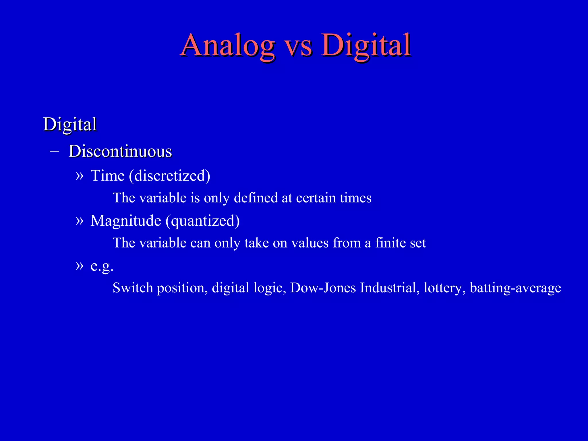 Analog vs DigitalAnalog vs Digital
DigitalDigital
– DiscontinuousDiscontinuous
» Time (discretized)
The variable is only defined at certain times
» Magnitude (quantized)
The variable can only take on values from a finite set
» e.g.
Switch position, digital logic, Dow-Jones Industrial, lottery, batting-average
 