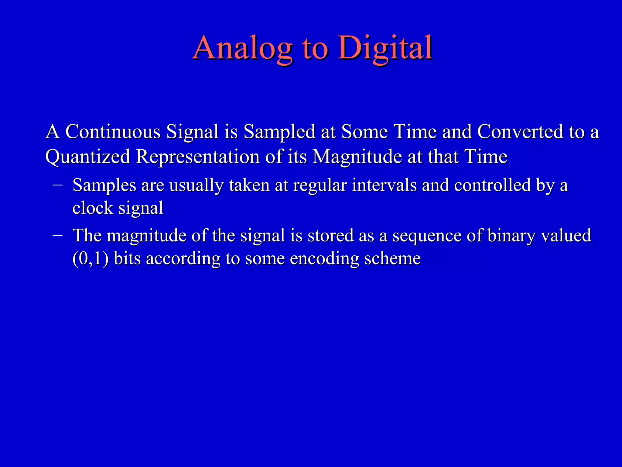 Analog to DigitalAnalog to Digital
A Continuous Signal is Sampled at Some Time and Converted to aA Continuous Signal is Sampled at Some Time and Converted to a
Quantized Representation of its Magnitude at that TimeQuantized Representation of its Magnitude at that Time
– Samples are usually taken at regular intervals and controlled by aSamples are usually taken at regular intervals and controlled by a
clock signalclock signal
– The magnitude of the signal is stored as a sequence of binary valuedThe magnitude of the signal is stored as a sequence of binary valued
(0,1) bits according to some encoding scheme(0,1) bits according to some encoding scheme
 