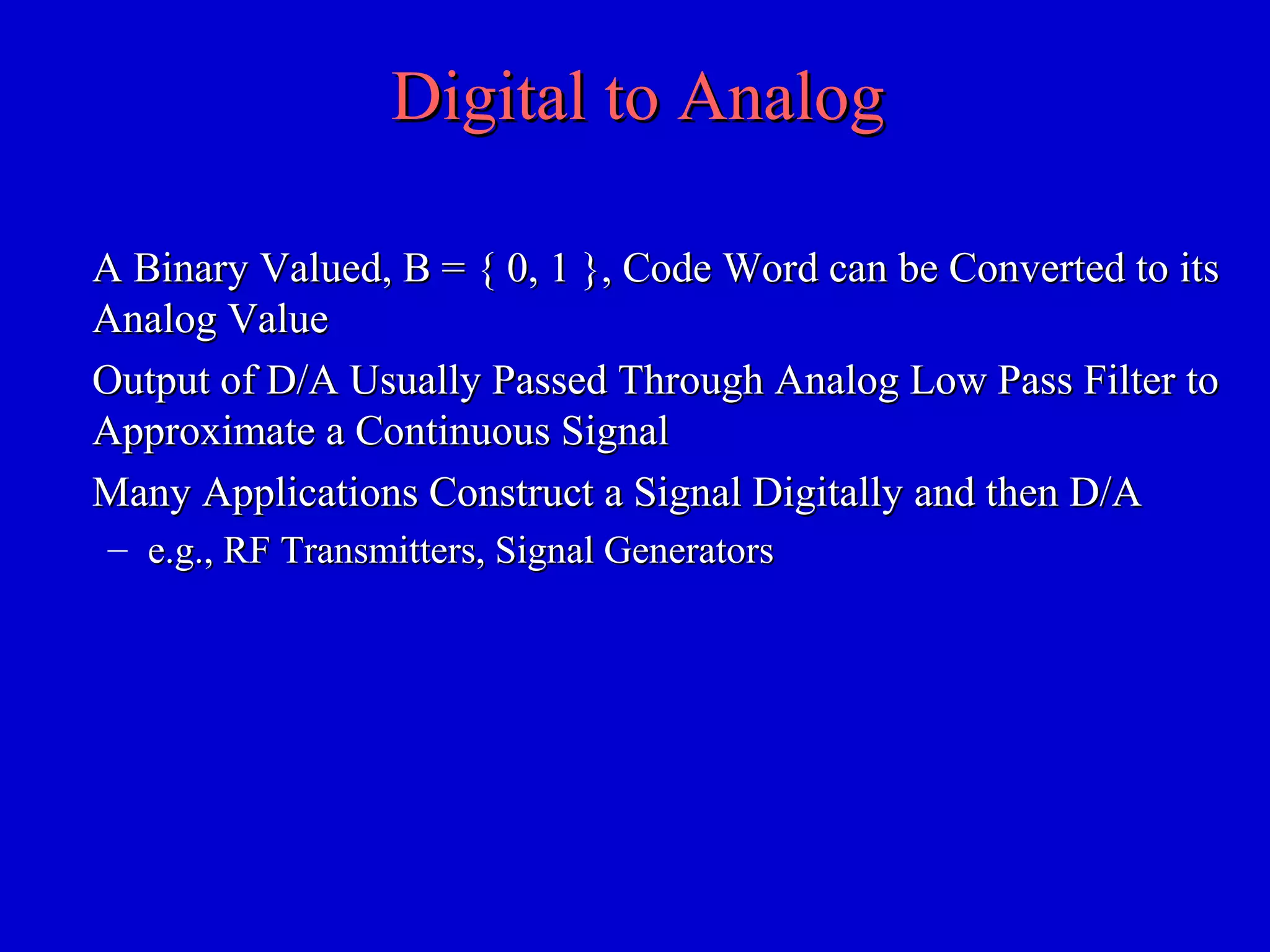 Digital to AnalogDigital to Analog
A Binary Valued, B = { 0, 1 }, Code Word can be Converted to itsA Binary Valued, B = { 0, 1 }, Code Word can be Converted to its
Analog ValueAnalog Value
Output of D/A Usually Passed Through Analog Low Pass Filter toOutput of D/A Usually Passed Through Analog Low Pass Filter to
Approximate a Continuous SignalApproximate a Continuous Signal
Many Applications Construct a Signal Digitally and then D/AMany Applications Construct a Signal Digitally and then D/A
– e.g., RF Transmitters, Signal Generatorse.g., RF Transmitters, Signal Generators
 