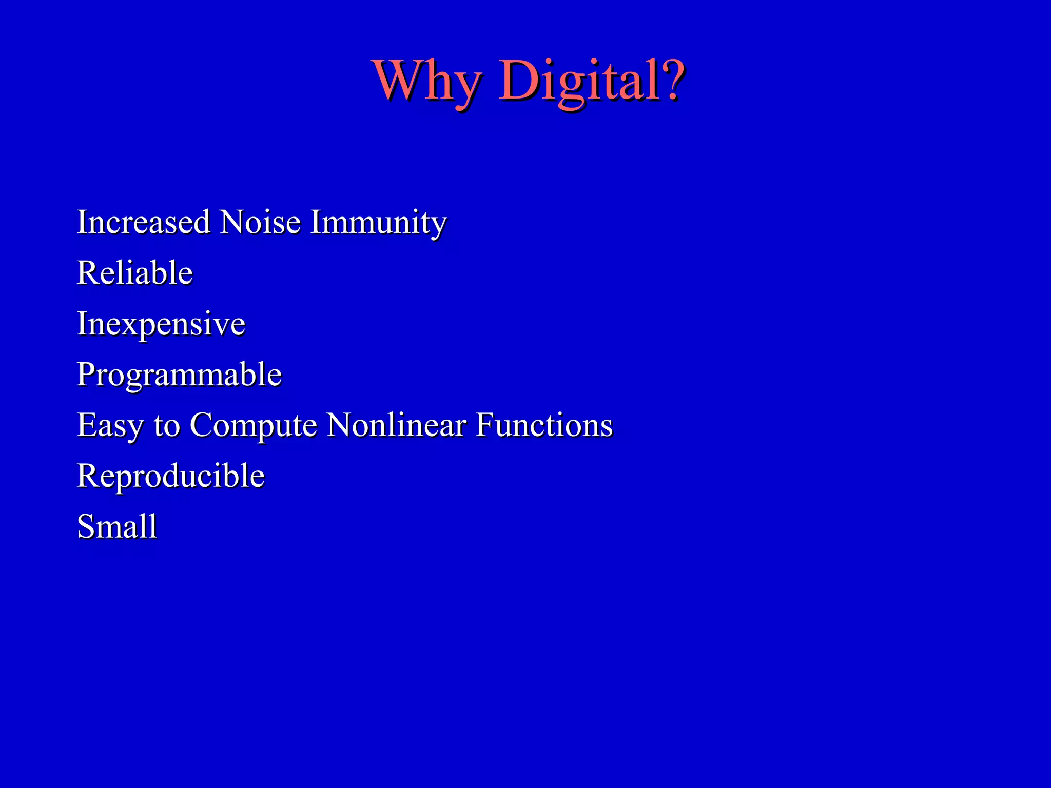 Why Digital?Why Digital?
Increased Noise ImmunityIncreased Noise Immunity
ReliableReliable
InexpensiveInexpensive
ProgrammableProgrammable
Easy to Compute Nonlinear FunctionsEasy to Compute Nonlinear Functions
ReproducibleReproducible
SmallSmall
 