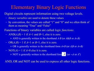 Elementary Binary Logic FunctionsElementary Binary Logic Functions
Digital circuits represent information using two voltage levels.Digital circuits represent information using two voltage levels.
– binary variablesbinary variables are used to denote these valuesare used to denote these values
– by convention, the values are called “1” and “0” and we often think ofby convention, the values are called “1” and “0” and we often think of
them as meaning “True” and “False”them as meaning “True” and “False”
Functions of binary variables are calledFunctions of binary variables are called logic functionslogic functions..
– AND(AND(AA,,BB) = 1 if) = 1 if AA=1 and=1 and BB=1, else it is zero.=1, else it is zero.
» AND is generally written in the shorthand A⋅B (or A&B or A∧B)
– OR(OR(AA,,BB) = 1 if) = 1 if AA=1 or=1 or BB=1, else it is zero.=1, else it is zero.
» OR is generally written in the shorthand form A+B (or A|B or A∨B)
– NOT(NOT(AA) = 1 if) = 1 if AA=0 else it is zero.=0 else it is zero.
» NOT is generally written in the shorthand form (or ¬A or A′)A
AND, OR and NOT can be used to express all other logic functions.AND, OR and NOT can be used to express all other logic functions.
 