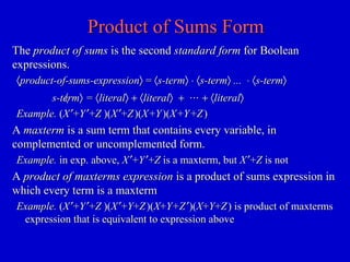 Product of Sums FormProduct of Sums Form
TheThe product of sumsproduct of sums is the secondis the second standard formstandard form for Booleanfor Boolean
expressions.expressions.
〈〈product-of-sums-expressionproduct-of-sums-expression〉〉 == 〈〈s-terms-term〉〉 ⋅⋅ 〈〈s-terms-term〉〉 ...... ⋅⋅ 〈〈s-terms-term〉〉
〈〈s-terms-term〉〉 == 〈〈literalliteral〉〉 ++ 〈〈literalliteral〉〉 ++ ⋅⋅⋅⋅⋅⋅ ++ 〈〈literalliteral〉〉
Example.Example. ((XX ′′++YY ′′++ZZ )()(XX ′′++ZZ )()(XX ++YY )()(XX ++YY ++ZZ ))
AA maxtermmaxterm is a sum term that contains every variable, inis a sum term that contains every variable, in
complemented or uncomplemented form.complemented or uncomplemented form.
Example.Example. in exp. above,in exp. above, XX ′′++YY ′′++ZZ is a maxterm, butis a maxterm, but XX ′′++ZZ is notis not
AA product of maxterms expressionproduct of maxterms expression is a product of sums expression inis a product of sums expression in
which every term is a maxtermwhich every term is a maxterm
Example.Example. ((XX ′′++YY ′′++ZZ )()(XX ′′++YY++ZZ )()(XX++Y+ZY+Z ′′)()(XX++YY++ZZ )) is product of maxtermsis product of maxterms
expression that is equivalent to expression aboveexpression that is equivalent to expression above
 