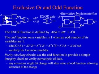 Exclusive Or and Odd FunctionExclusive Or and Odd Function
TheThe oddodd function onfunction on nn variables is 1 when an odd number of itsvariables is 1 when an odd number of its
variables are 1.variables are 1.
– odd(odd(X,Y,ZX,Y,Z ) =) = XYXY ′′ZZ ′′++ XX ′′YY ZZ ′′ ++ XX ′′YY ′′ZZ ++ XX YY ZZ == XX ⊕⊕YY ⊕⊕ZZ
– similarly for 4 or more variablessimilarly for 4 or more variables
Parity checkingParity checking circuits use the odd function to provide a simplecircuits use the odd function to provide a simple
integrity check to verify correctness of data.integrity check to verify correctness of data.
– any erroneous single bit change will alter value of odd function, allowingany erroneous single bit change will alter value of odd function, allowing
detection of the changedetection of the change
EXOR gate
Alternative Implementation
A
B
The EXOR function is defined byThe EXOR function is defined by AA⊕⊕BB == ABAB ′′ + A+ A′′B.B.
A
AB ′
+A′B
B
 