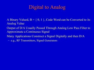 Digital to AnalogDigital to Analog
A Binary Valued, B = { 0, 1 }, Code Word can be Converted to itsA Binary Valued, B = { 0, 1 }, Code Word can be Converted to its
Analog ValueAnalog Value
Output of D/A Usually Passed Through Analog Low Pass Filter toOutput of D/A Usually Passed Through Analog Low Pass Filter to
Approximate a Continuous SignalApproximate a Continuous Signal
Many Applications Construct a Signal Digitally and then D/AMany Applications Construct a Signal Digitally and then D/A
– e.g., RF Transmitters, Signal Generatorse.g., RF Transmitters, Signal Generators
 