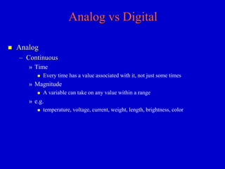 Analog vs Digital 
 Analog 
– Continuous 
» Time 
 Every time has a value associated with it, not just some times 
» Magnitude 
 A variable can take on any value within a range 
» e.g. 
 temperature, voltage, current, weight, length, brightness, color 
 