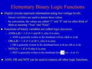 Elementary Binary Logic Functions 
 Digital circuits represent information using two voltage levels. 
– binary variables are used to denote these values 
– by convention, the values are called “1” and “0” and we often think of 
them as meaning “True” and “False” 
 Functions of binary variables are called logic functions. 
– AND(A,B) = 1 if A=1 and B=1, else it is zero. 
» AND is generally written in the shorthand AB (or A&B or AB) 
– OR(A,B) = 1 if A=1 or B=1, else it is zero. 
» OR is generally written in the shorthand form A+B (or A|B or AB) 
– NOT(A) = 1 if A=0 else it is zero. 
» NOT is generally written in the shorthand form (or A or A) A 
 AND, OR and NOT can be used to express all other logic functions. 
 