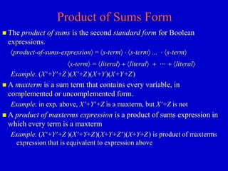 Product of Sums Form 
 The product of sums is the second standard form for Boolean 
expressions. 
product-of-sums-expression = s-term  s-term ...  s-term 
s-term = literal + literal +  + literal 
Example. (X+Y+Z )(X+Z)(X+Y)(X+Y+Z) 
 A maxterm is a sum term that contains every variable, in 
complemented or uncomplemented form. 
Example. in exp. above, X+Y+Z is a maxterm, but X+Z is not 
 A product of maxterms expression is a product of sums expression in 
which every term is a maxterm 
Example. (X+Y+Z )(X+Y+Z)(X+Y+Z)(X+Y+Z) is product of maxterms 
expression that is equivalent to expression above 
 