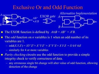 Exclusive Or and Odd Function 
A 
AB  
+AB 
B 
 The odd function on n variables is 1 when an odd number of its 
variables are 1. 
– odd(X,Y,Z ) = XY Z + X Y Z  + X Y Z + X Y Z = X Y Z 
– similarly for 4 or more variables 
 Parity checking circuits use the odd function to provide a simple 
integrity check to verify correctness of data. 
– any erroneous single bit change will alter value of odd function, allowing 
detection of the change 
EXOR gate 
Alternative Implementation 
A 
B 
 The EXOR function is defined by AB = AB  + AB. 
 
